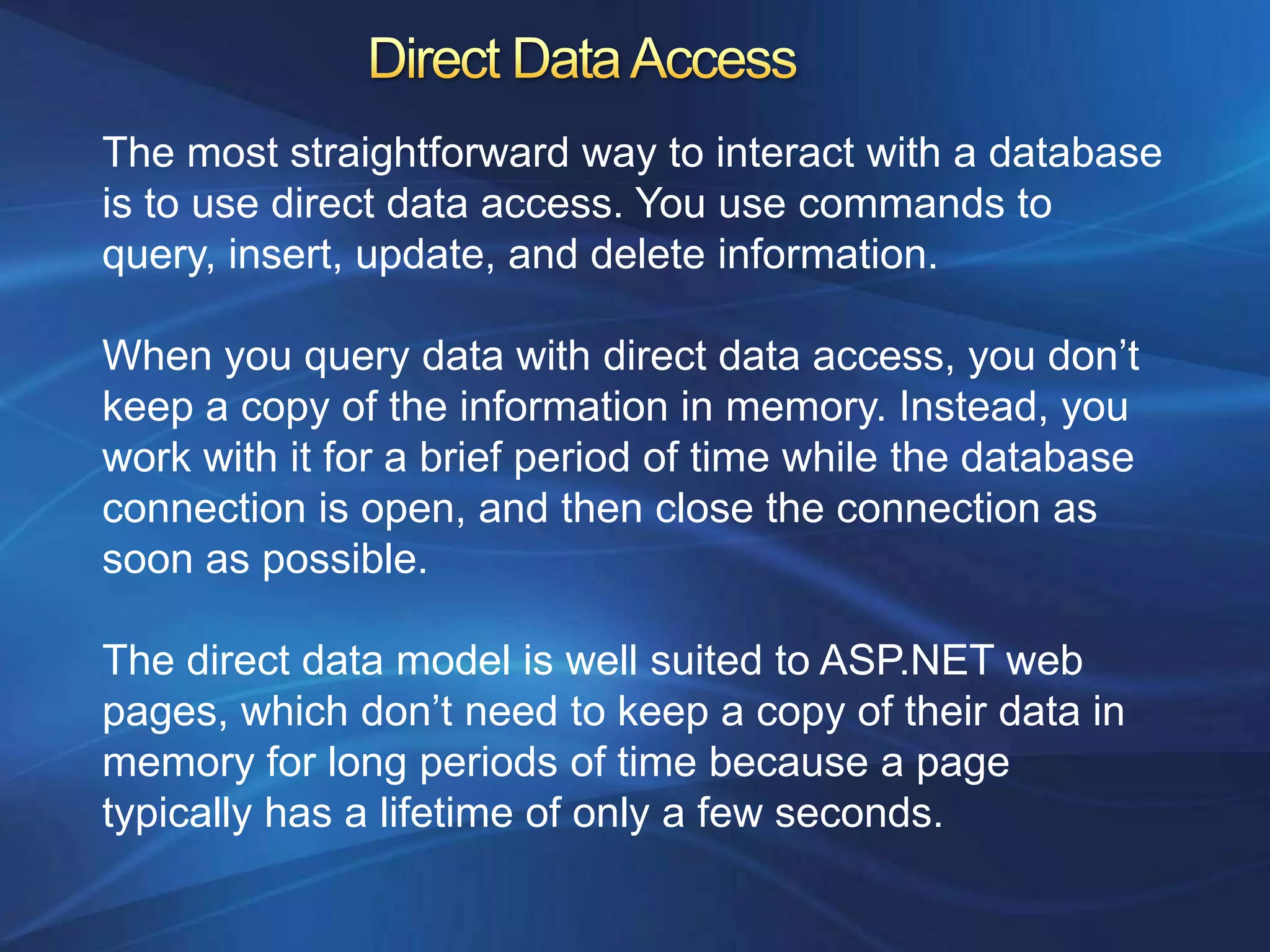 The most straightforward way to interact with a database
is to use direct data access. You use commands to
query, insert, update, and delete information.

When you query data with direct data access, you don‟t
keep a copy of the information in memory. Instead, you
work with it for a brief period of time while the database
connection is open, and then close the connection as
soon as possible.

The direct data model is well suited to ASP.NET web
pages, which don‟t need to keep a copy of their data in
memory for long periods of time because a page
typically has a lifetime of only a few seconds.
 