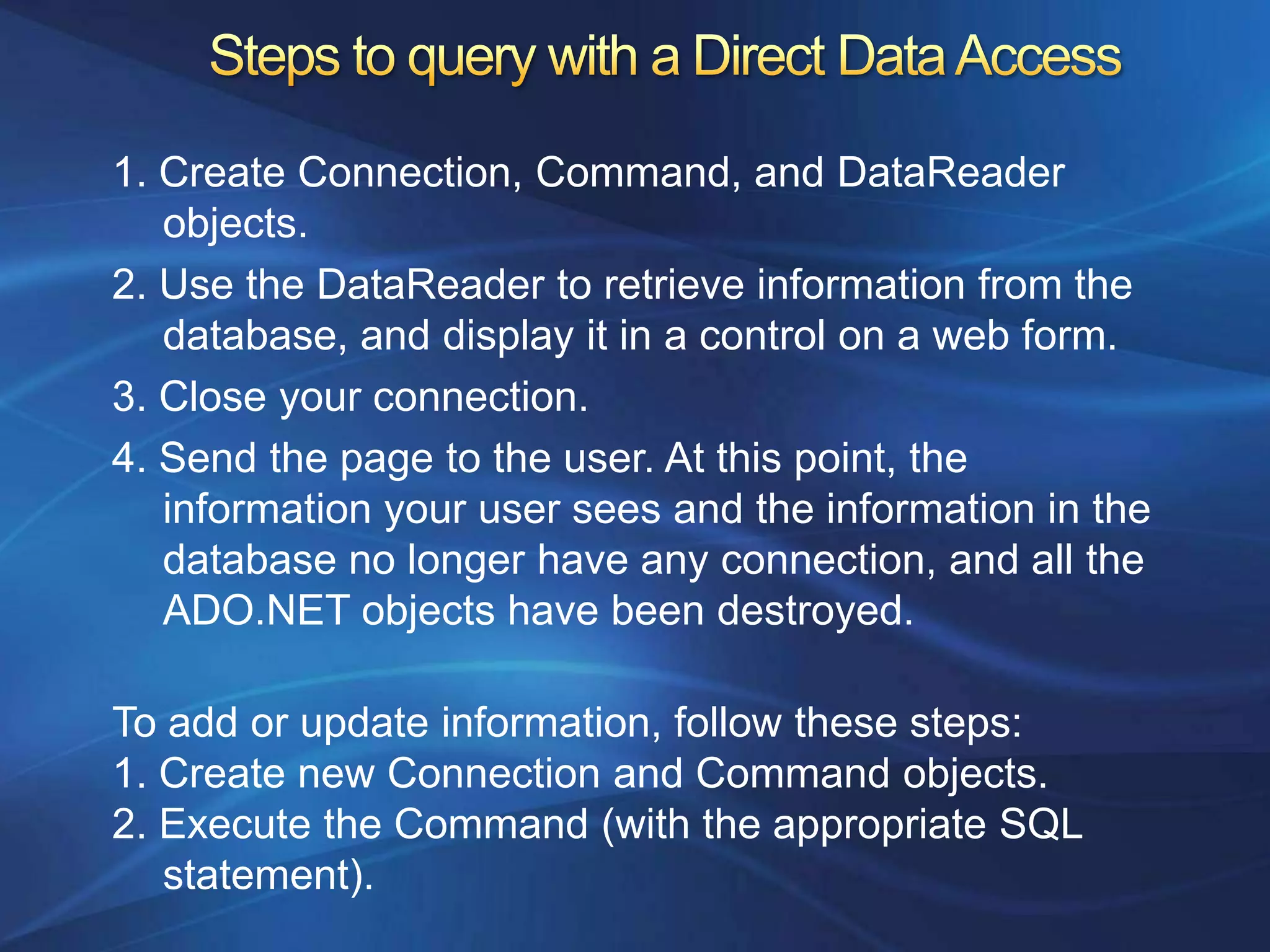 1. Create Connection, Command, and DataReader
   objects.
2. Use the DataReader to retrieve information from the
   database, and display it in a control on a web form.
3. Close your connection.
4. Send the page to the user. At this point, the
   information your user sees and the information in the
   database no longer have any connection, and all the
   ADO.NET objects have been destroyed.

To add or update information, follow these steps:
1. Create new Connection and Command objects.
2. Execute the Command (with the appropriate SQL
   statement).
 