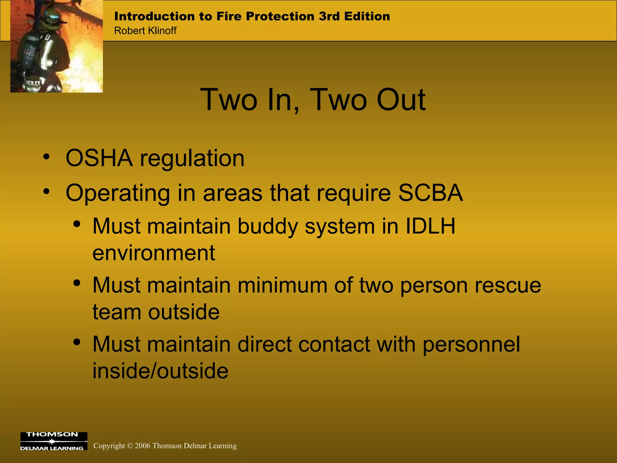Two In, Two Out OSHA regulation Operating in areas that require SCBA Must maintain buddy system in IDLH environment Must maintain minimum of two person rescue team outside Must maintain direct contact with personnel inside/outside 