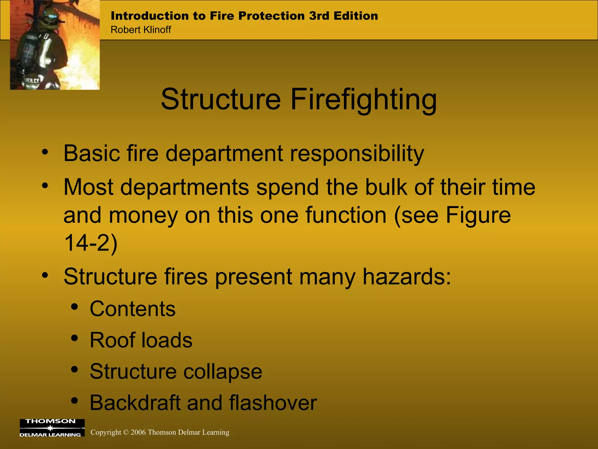 Structure Firefighting Basic fire department responsibility Most departments spend the bulk of their time and money on this one function (see Figure 14-2) Structure fires present many hazards:  Contents Roof loads Structure collapse Backdraft and flashover 