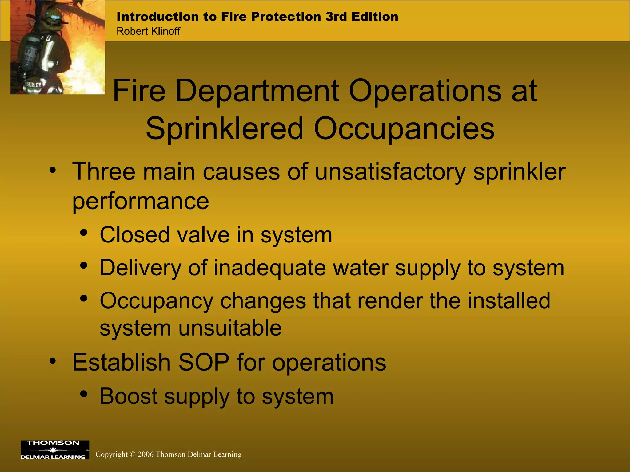 Fire Department Operations at Sprinklered Occupancies Three main causes of unsatisfactory sprinkler performance Closed valve in system Delivery of inadequate water supply to system Occupancy changes that render the installed system unsuitable Establish SOP for operations  Boost supply to system 
