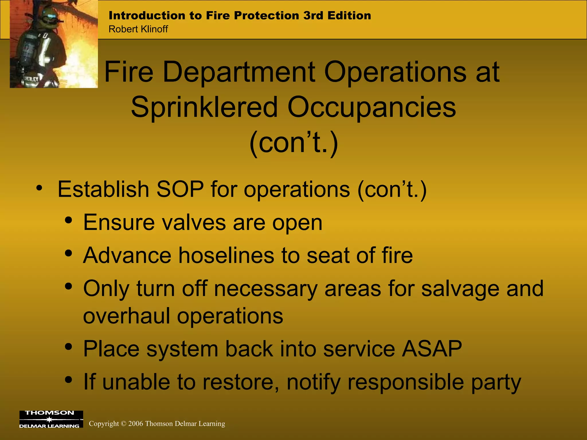 Fire Department Operations at Sprinklered Occupancies (con’t.) Establish SOP for operations (con’t.) Ensure valves are open Advance hoselines to seat of fire Only turn off necessary areas for salvage and overhaul operations Place system back into service ASAP If unable to restore, notify responsible party 