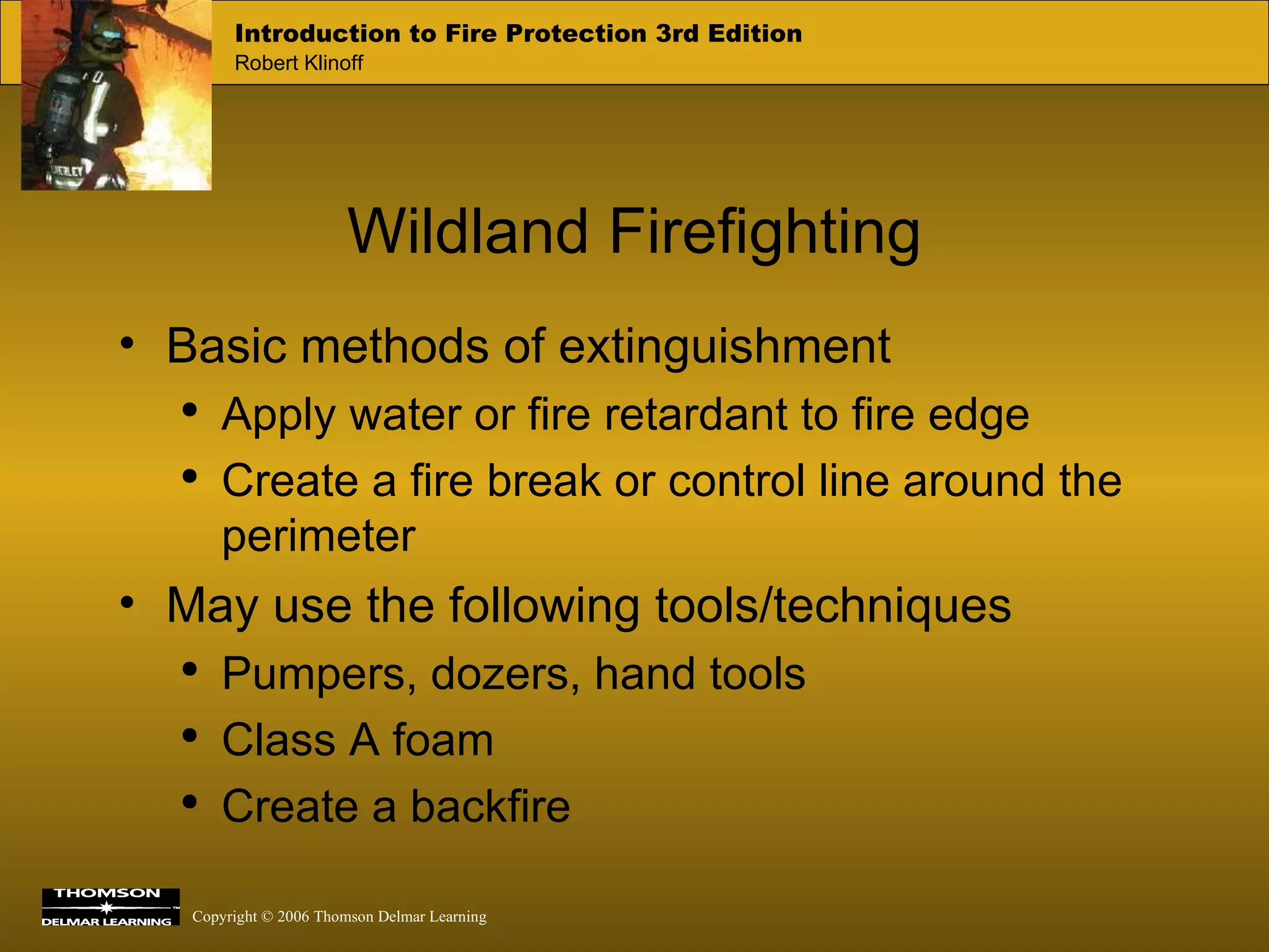Wildland Firefighting Basic methods of extinguishment Apply water or fire retardant to fire edge Create a fire break or control line around the perimeter May use the following tools/techniques Pumpers, dozers, hand tools Class A foam Create a backfire  
