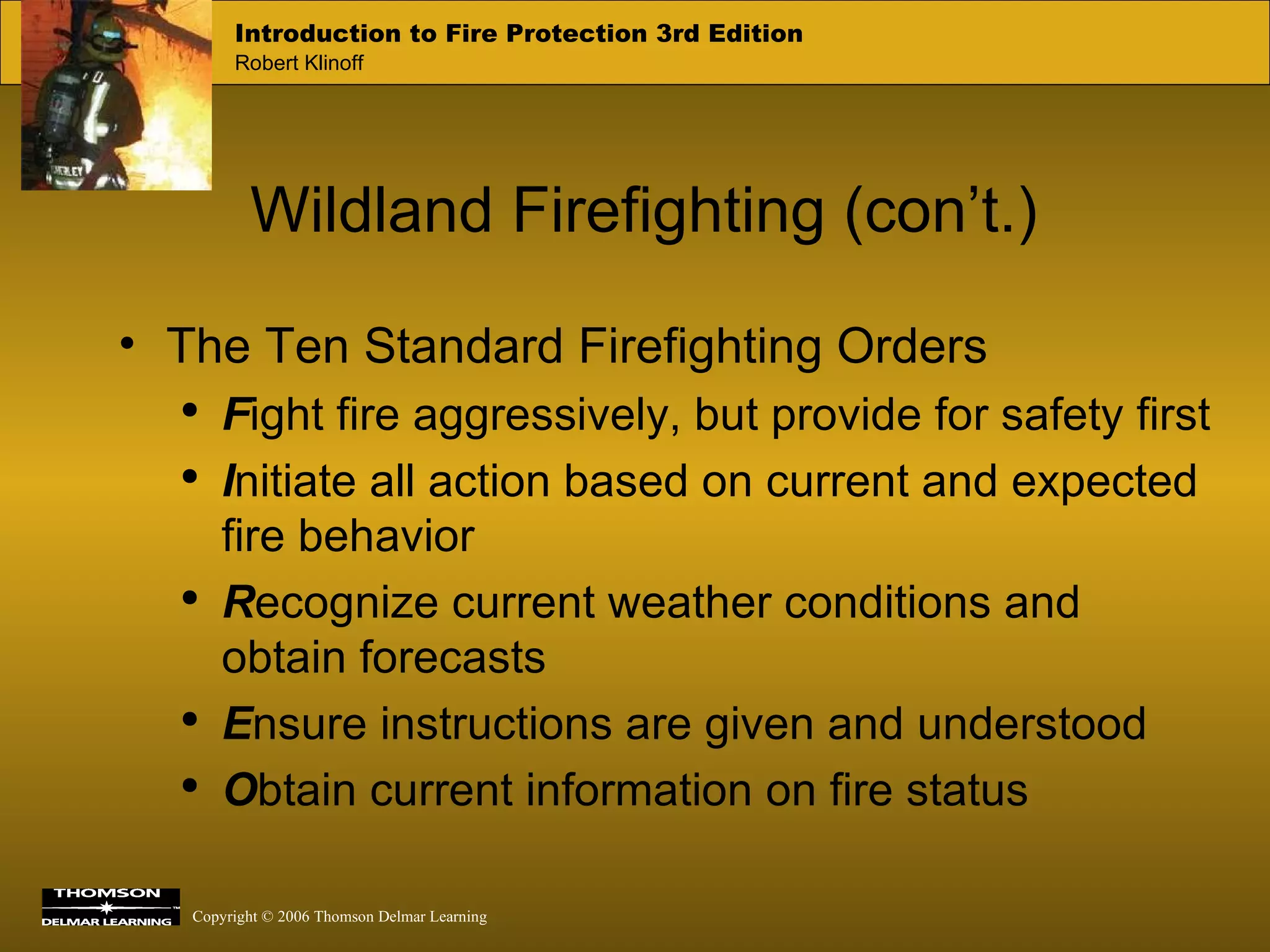 Wildland Firefighting (con’t.) The Ten Standard Firefighting Orders F ight fire aggressively, but provide for safety first I nitiate all action based on current and expected fire behavior R ecognize current weather conditions and obtain forecasts E nsure instructions are given and understood O btain current information on fire status 