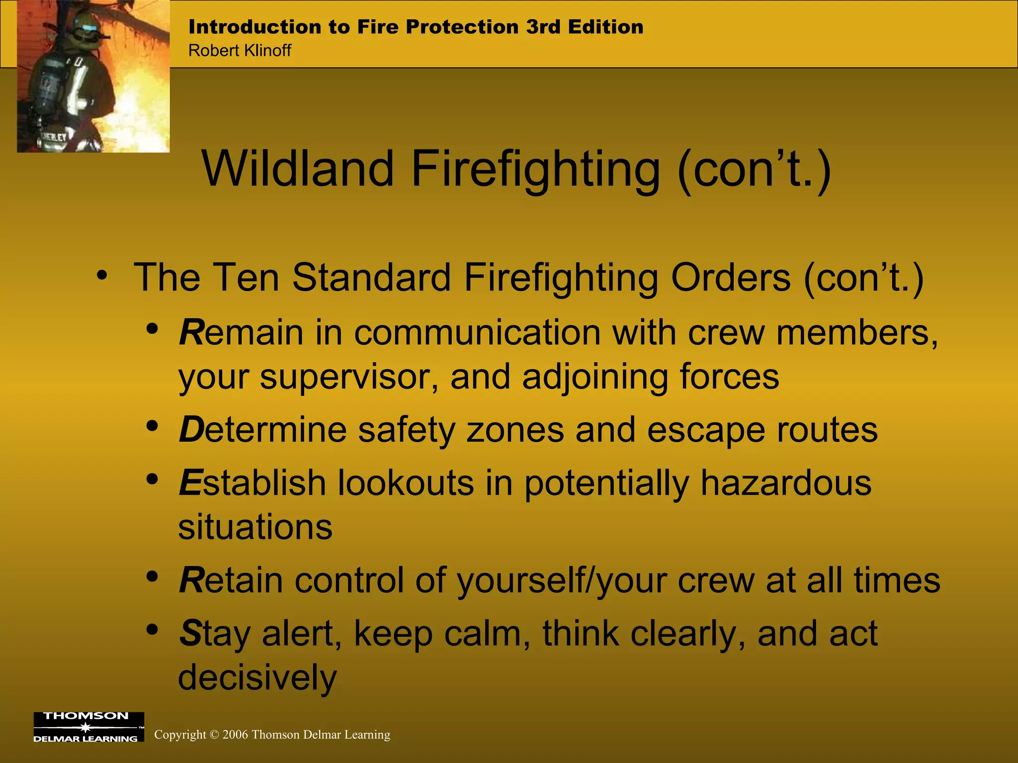 Wildland Firefighting (con’t.) The Ten Standard Firefighting Orders (con’t.) R emain in communication with crew members, your supervisor, and adjoining forces D etermine safety zones and escape routes E stablish lookouts in potentially hazardous situations R etain control of yourself/your crew at all times S tay alert, keep calm, think clearly, and act decisively 