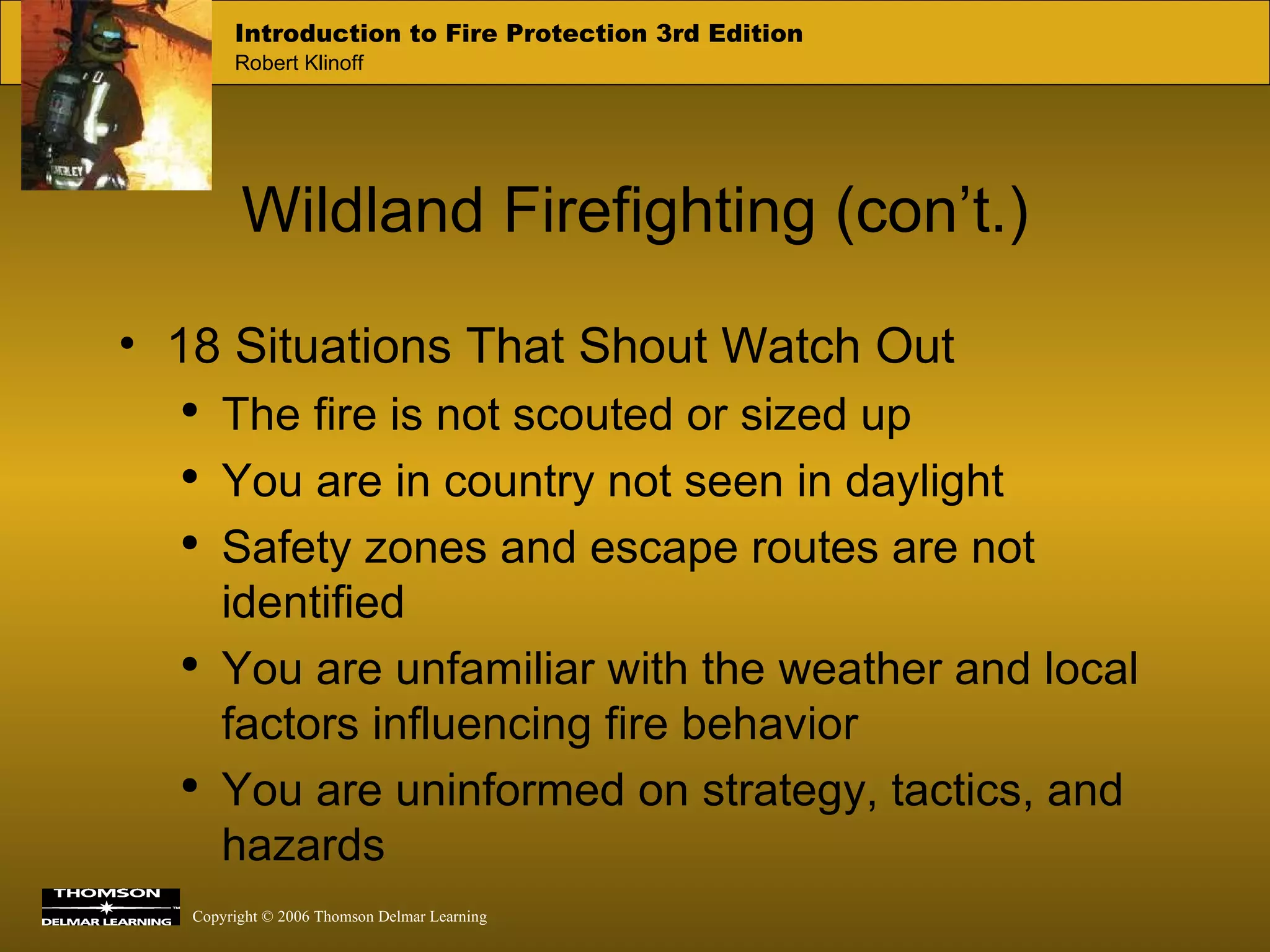 Wildland Firefighting (con’t.) 18 Situations That Shout Watch Out The fire is not scouted or sized up You are in country not seen in daylight Safety zones and escape routes are not identified You are unfamiliar with the weather and local factors influencing fire behavior You are uninformed on strategy, tactics, and hazards 