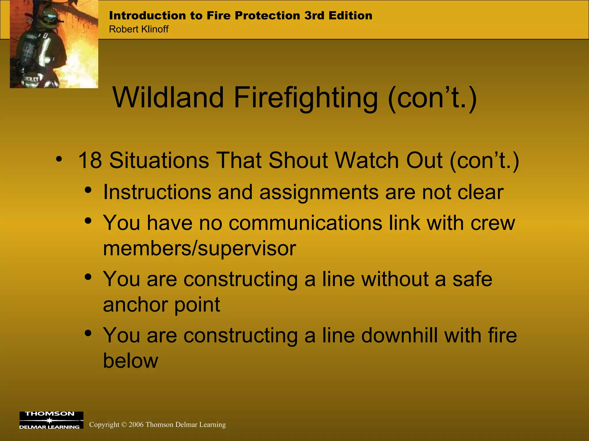 Wildland Firefighting (con’t.) 18 Situations That Shout Watch Out (con’t.) Instructions and assignments are not clear You have no communications link with crew members/supervisor You are constructing a line without a safe anchor point You are constructing a line downhill with fire below 