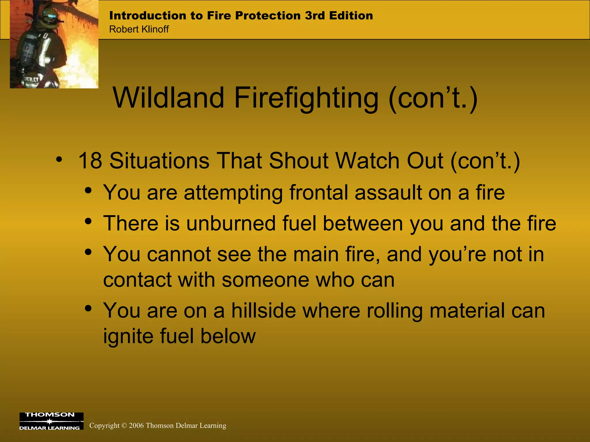 Wildland Firefighting (con’t.) 18 Situations That Shout Watch Out (con’t.) You are attempting frontal assault on a fire There is unburned fuel between you and the fire You cannot see the main fire, and you’re not in contact with someone who can You are on a hillside where rolling material can ignite fuel below 
