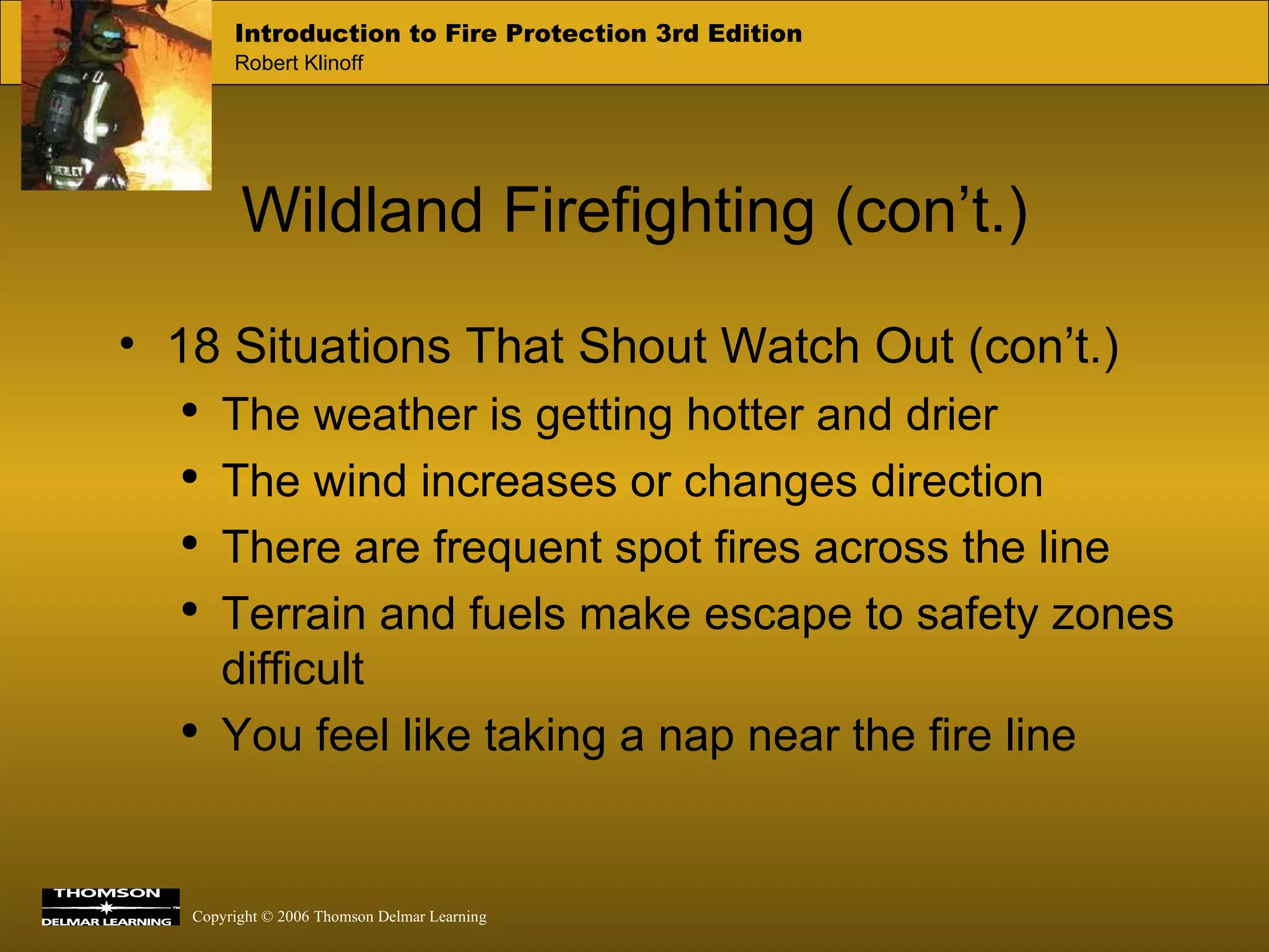 Wildland Firefighting (con’t.) 18 Situations That Shout Watch Out (con’t.) The weather is getting hotter and drier The wind increases or changes direction There are frequent spot fires across the line Terrain and fuels make escape to safety zones difficult You feel like taking a nap near the fire line  