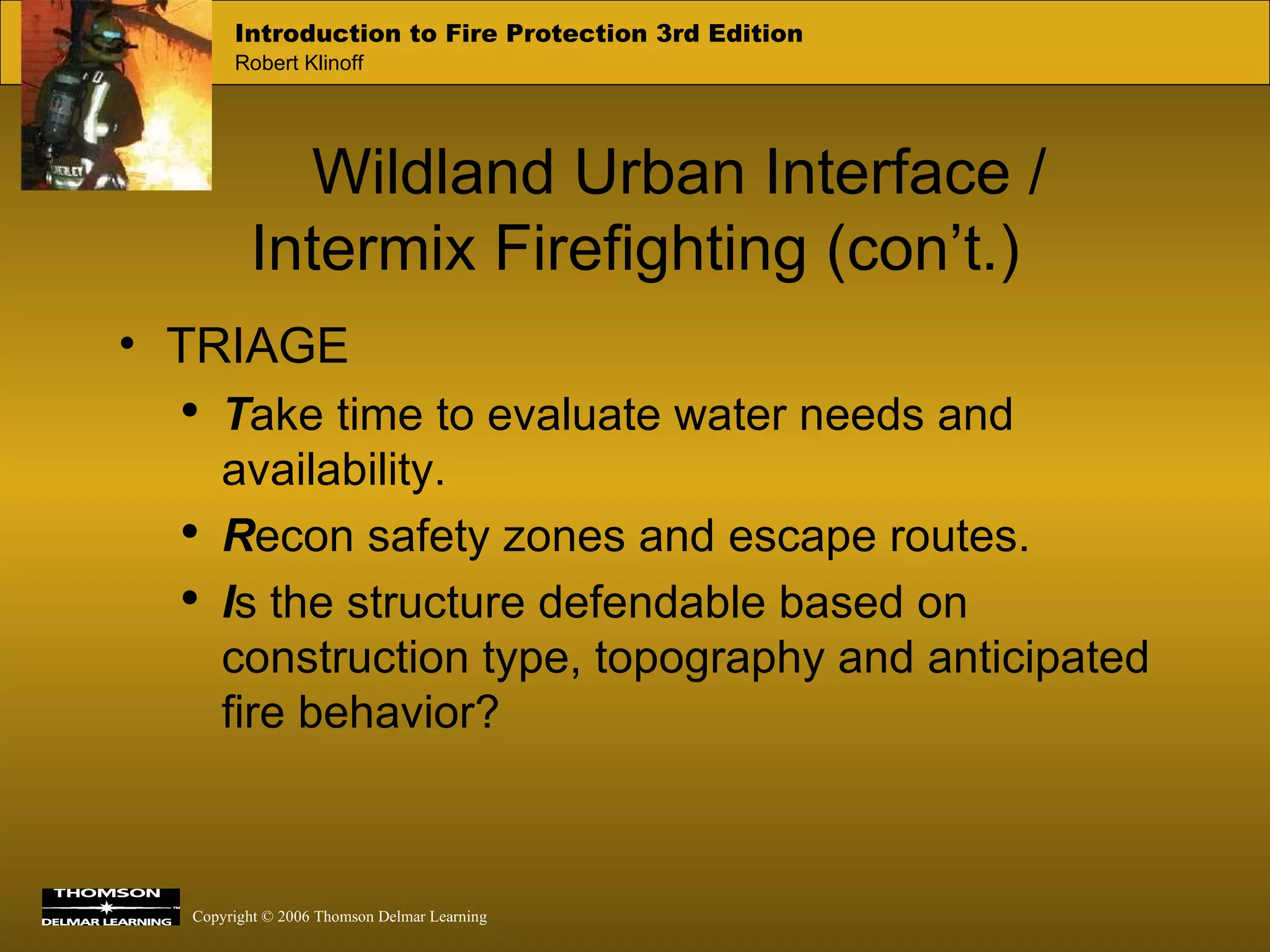 Wildland Urban Interface / Intermix Firefighting (con’t.) TRIAGE T ake time to evaluate water needs and availability. R econ safety zones and escape routes. I s the structure defendable based on construction type, topography and anticipated fire behavior? 