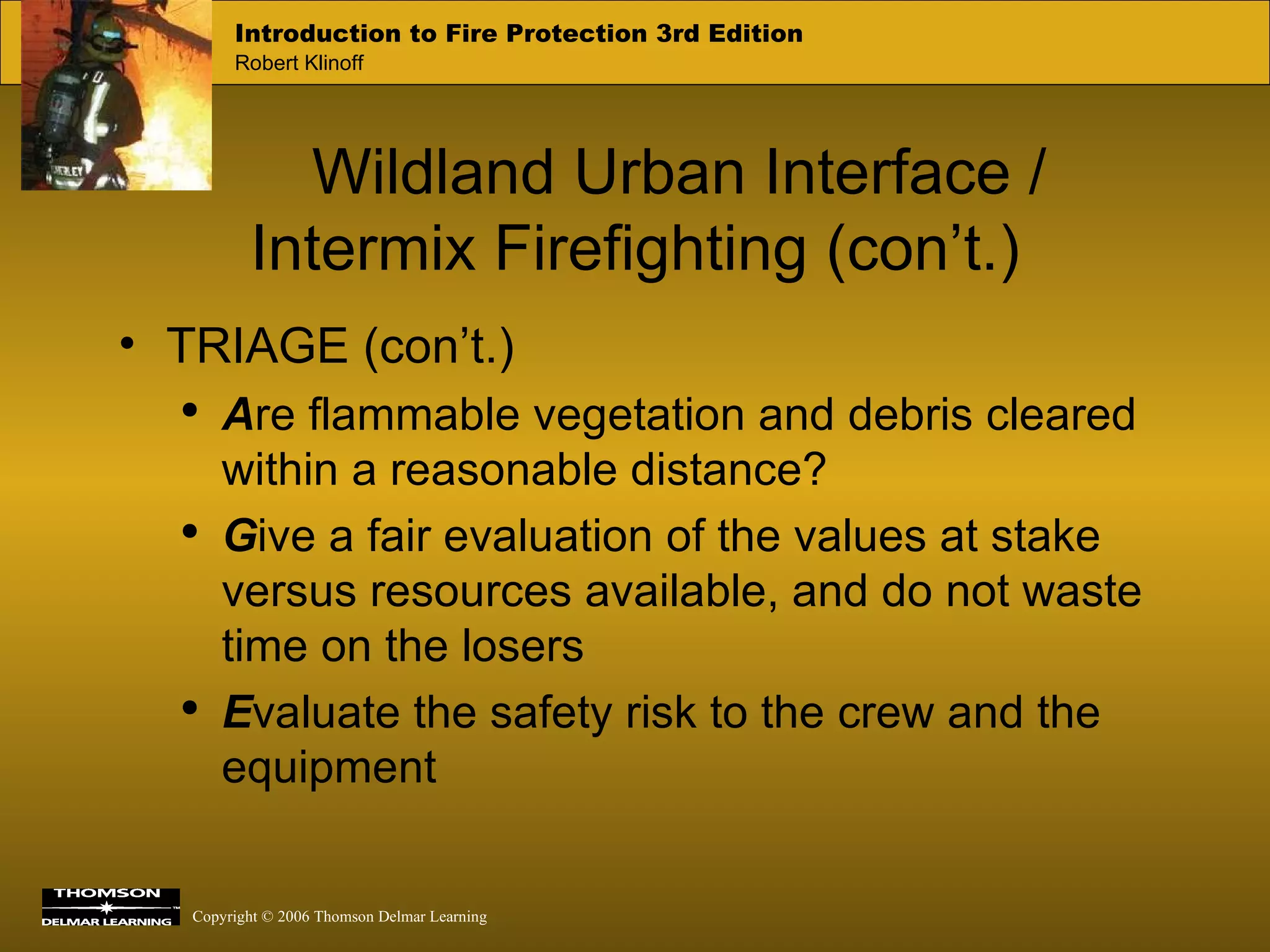 Wildland Urban Interface / Intermix Firefighting (con’t.) TRIAGE (con’t.) A re flammable vegetation and debris cleared within a reasonable distance? G ive a fair evaluation of the values at stake versus resources available, and do not waste time on the losers E valuate the safety risk to the crew and the equipment 