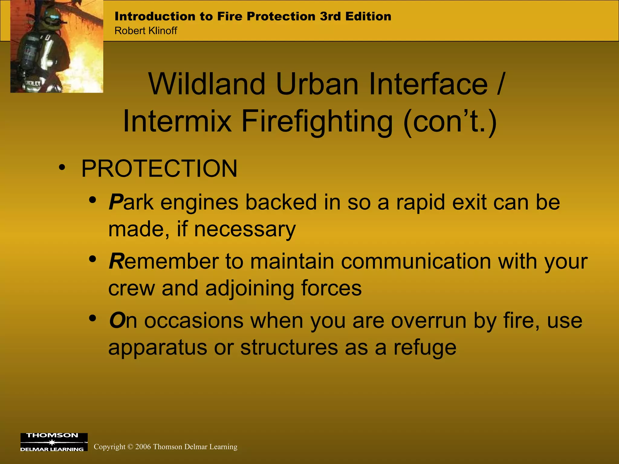 Wildland Urban Interface /  Intermix Firefighting (con’t.) PROTECTION  P ark engines backed in so a rapid exit can be made, if necessary R emember to maintain communication with your crew and adjoining forces O n occasions when you are overrun by fire, use apparatus or structures as a refuge 