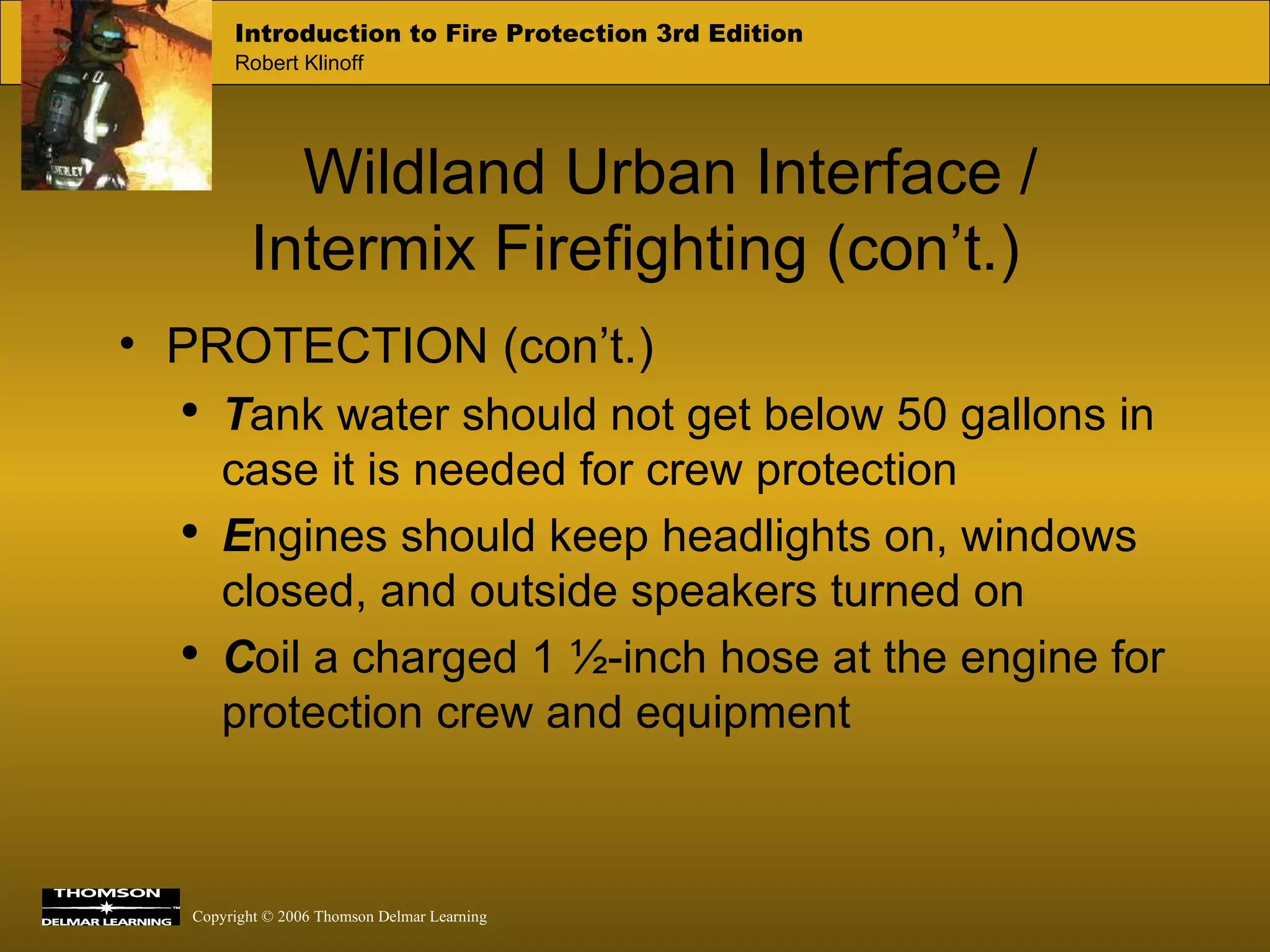 Wildland Urban Interface /  Intermix Firefighting (con’t.) PROTECTION (con’t.) T ank water should not get below 50 gallons in case it is needed for crew protection E ngines should keep headlights on, windows closed, and outside speakers turned on C oil a charged 1 ½-inch hose at the engine for protection crew and equipment  