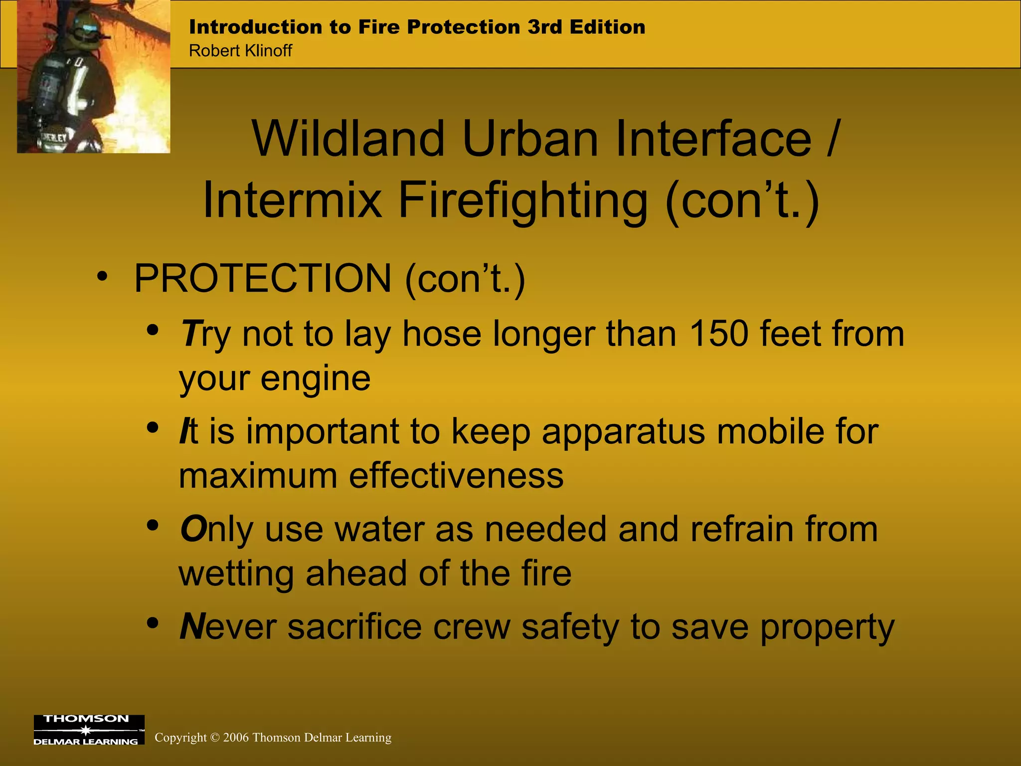 Wildland Urban Interface / Intermix Firefighting (con’t.) PROTECTION (con’t.) T ry not to lay hose longer than 150 feet from your engine I t is important to keep apparatus mobile for maximum effectiveness O nly use water as needed and refrain from wetting ahead of the fire N ever sacrifice crew safety to save property 
