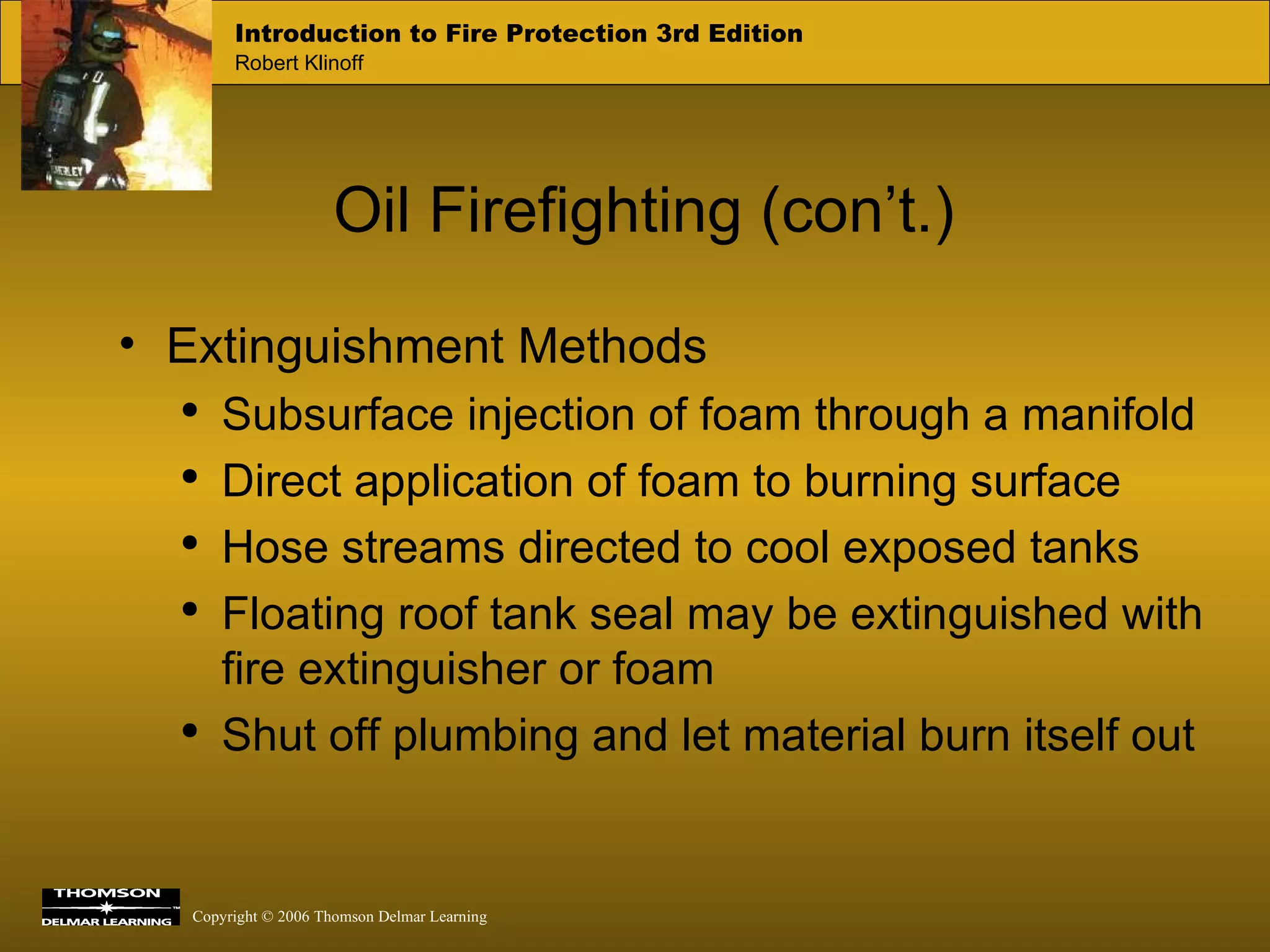 Oil Firefighting (con’t.) Extinguishment Methods Subsurface injection of foam through a manifold Direct application of foam to burning surface Hose streams directed to cool exposed tanks Floating roof tank seal may be extinguished with fire extinguisher or foam Shut off plumbing and let material burn itself out 