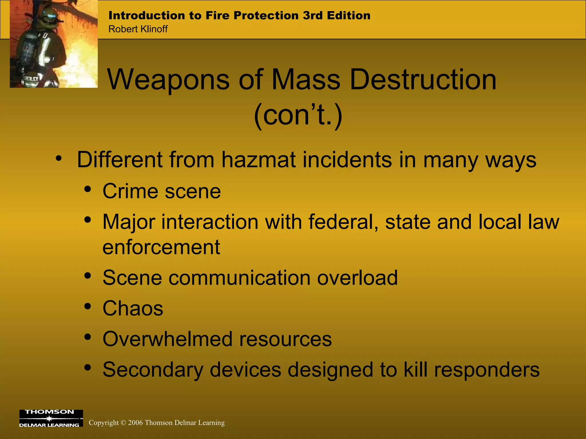 Weapons of Mass Destruction (con’t.) Different from hazmat incidents in many ways Crime scene Major interaction with federal, state and local law enforcement Scene communication overload Chaos Overwhelmed resources Secondary devices designed to kill responders 