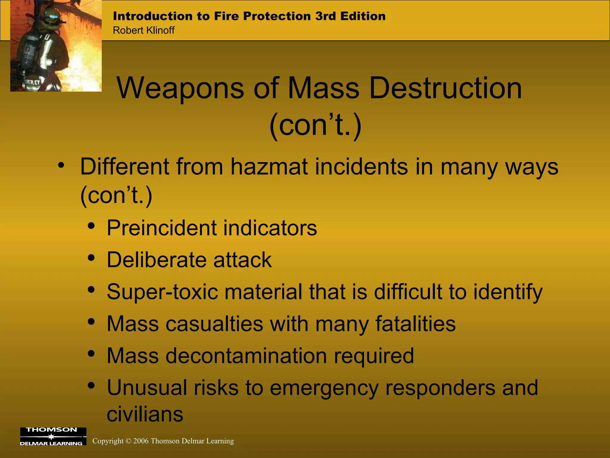 Weapons of Mass Destruction (con’t.) Different from hazmat incidents in many ways (con’t.) Preincident indicators Deliberate attack Super-toxic material that is difficult to identify Mass casualties with many fatalities Mass decontamination required Unusual risks to emergency responders and civilians 