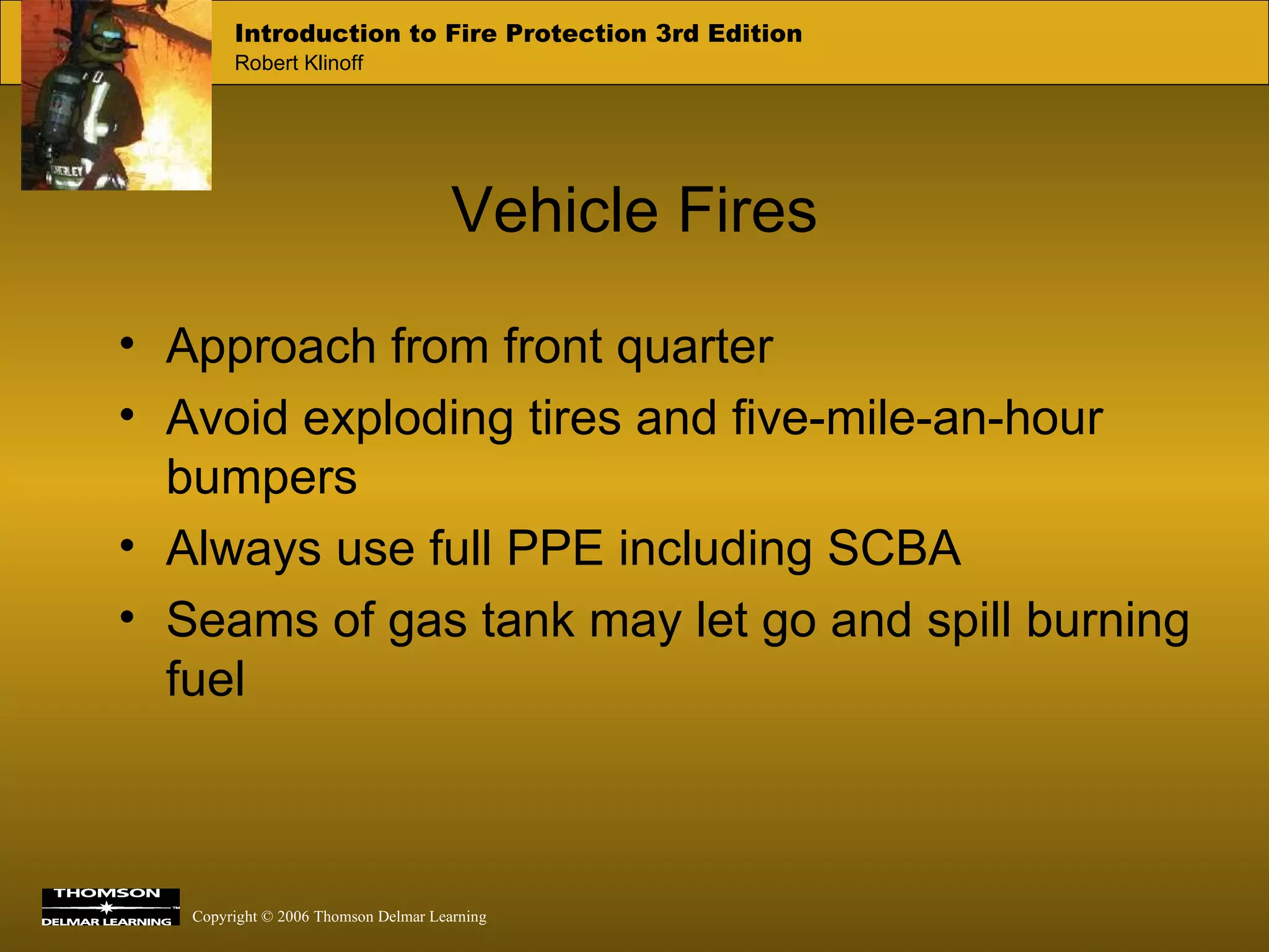Vehicle Fires Approach from front quarter Avoid exploding tires and five-mile-an-hour bumpers Always use full PPE including SCBA Seams of gas tank may let go and spill burning fuel 