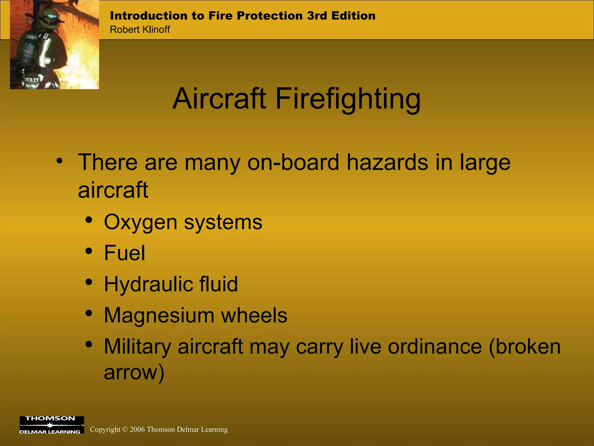 Aircraft Firefighting There are many on-board hazards in large aircraft Oxygen systems Fuel Hydraulic fluid Magnesium wheels Military aircraft may carry live ordinance (broken arrow) 