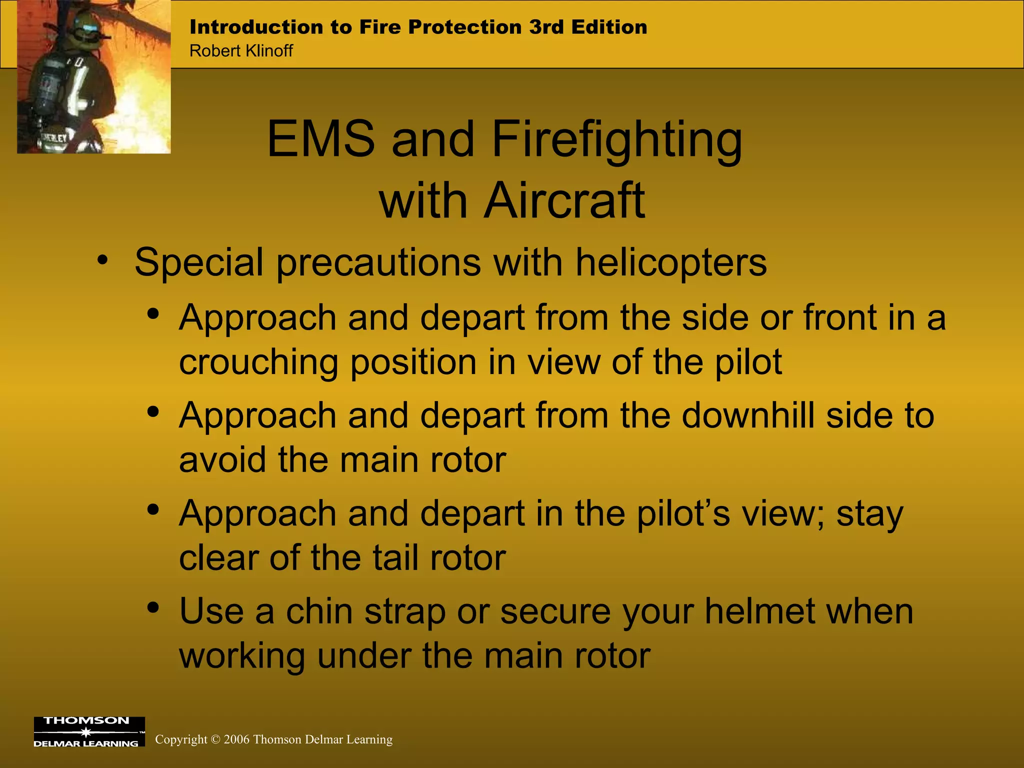 EMS and Firefighting  with Aircraft Special precautions with helicopters Approach and depart from the side or front in a crouching position in view of the pilot Approach and depart from the downhill side to avoid the main rotor Approach and depart in the pilot’s view; stay clear of the tail rotor Use a chin strap or secure your helmet when working under the main rotor 