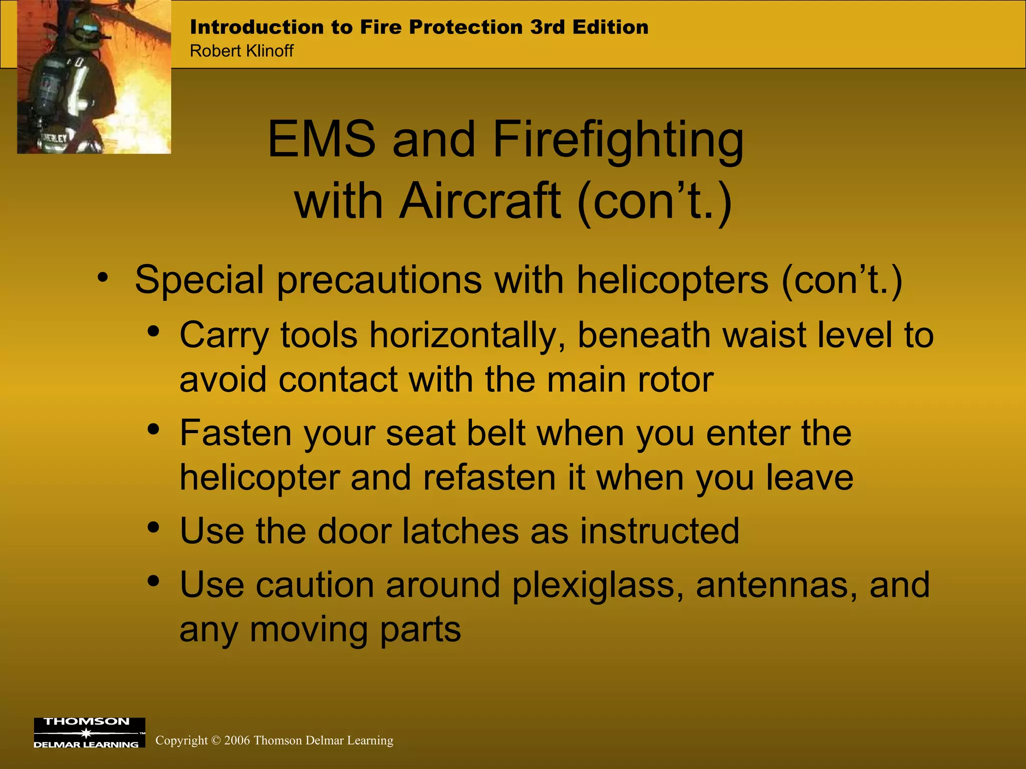 EMS and Firefighting  with Aircraft (con’t.) Special precautions with helicopters (con’t.) Carry tools horizontally, beneath waist level to avoid contact with the main rotor Fasten your seat belt when you enter the helicopter and refasten it when you leave Use the door latches as instructed Use caution around plexiglass, antennas, and any moving parts 