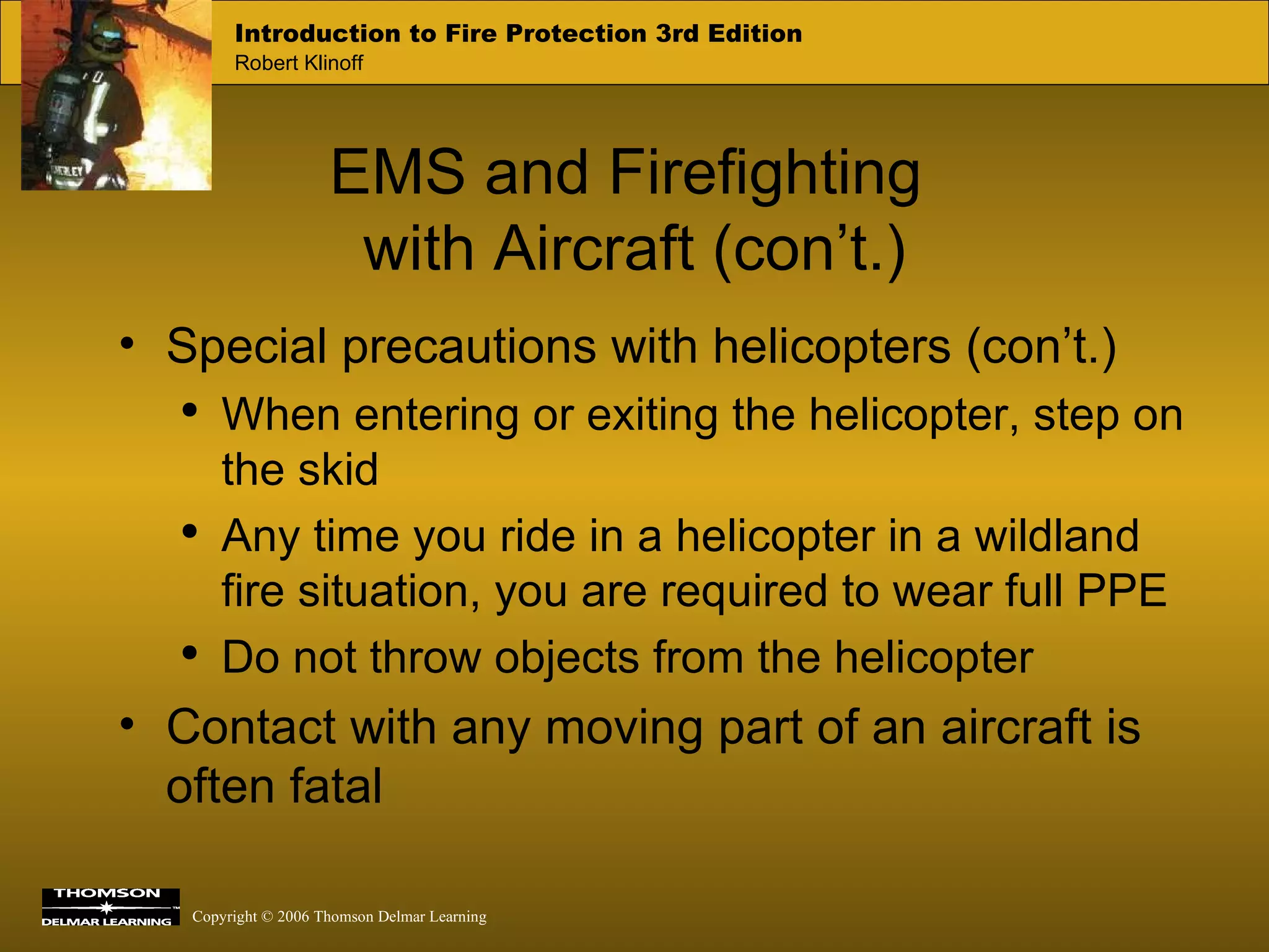 EMS and Firefighting  with Aircraft (con’t.) Special precautions with helicopters (con’t.) When entering or exiting the helicopter, step on the skid Any time you ride in a helicopter in a wildland fire situation, you are required to wear full PPE Do not throw objects from the helicopter Contact with any moving part of an aircraft is often fatal 