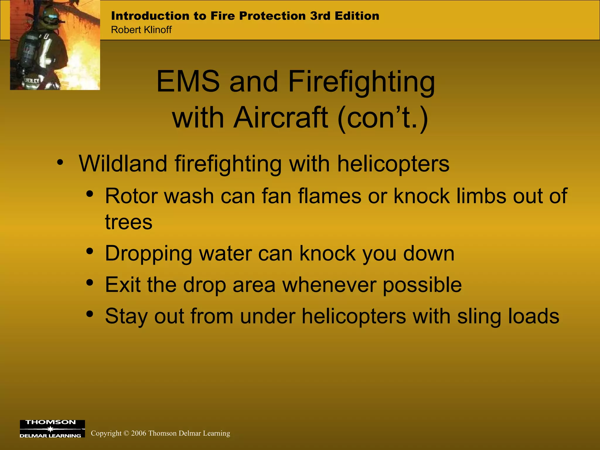 EMS and Firefighting  with Aircraft (con’t.) Wildland firefighting with helicopters Rotor wash can fan flames or knock limbs out of trees Dropping water can knock you down Exit the drop area whenever possible Stay out from under helicopters with sling loads 