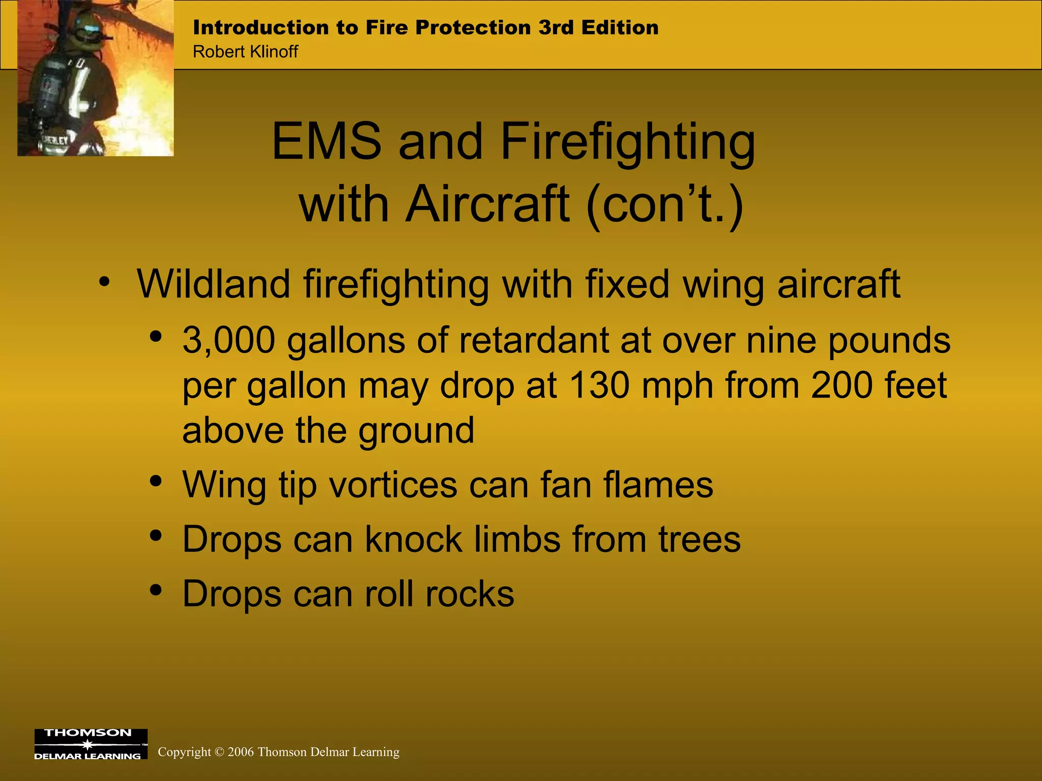 EMS and Firefighting  with Aircraft (con’t.) Wildland firefighting with fixed wing aircraft 3,000 gallons of retardant at over nine pounds per gallon may drop at 130 mph from 200 feet above the ground Wing tip vortices can fan flames Drops can knock limbs from trees Drops can roll rocks 