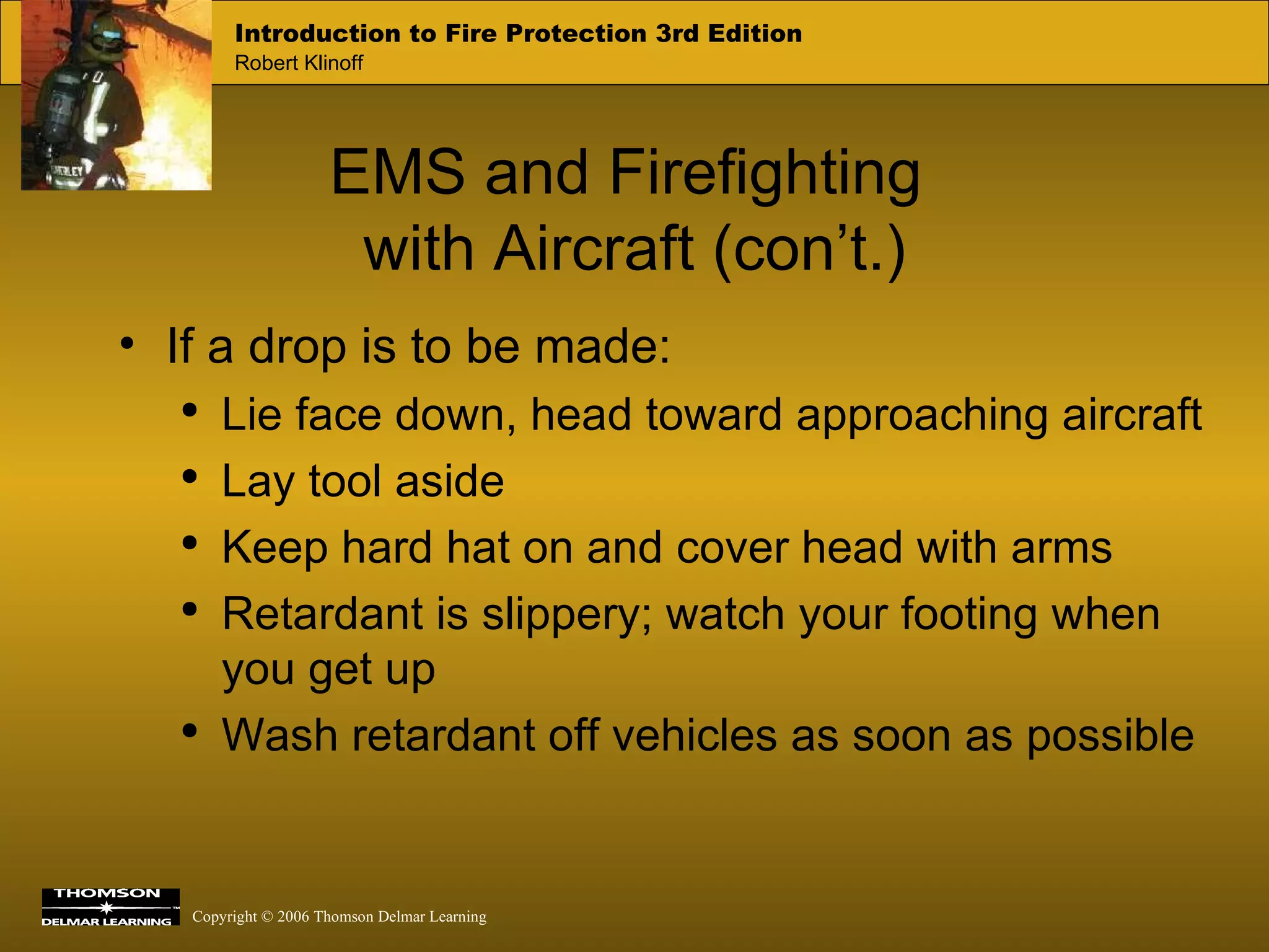 EMS and Firefighting  with Aircraft (con’t.) If a drop is to be made: Lie face down, head toward approaching aircraft Lay tool aside Keep hard hat on and cover head with arms Retardant is slippery; watch your footing when you get up Wash retardant off vehicles as soon as possible 