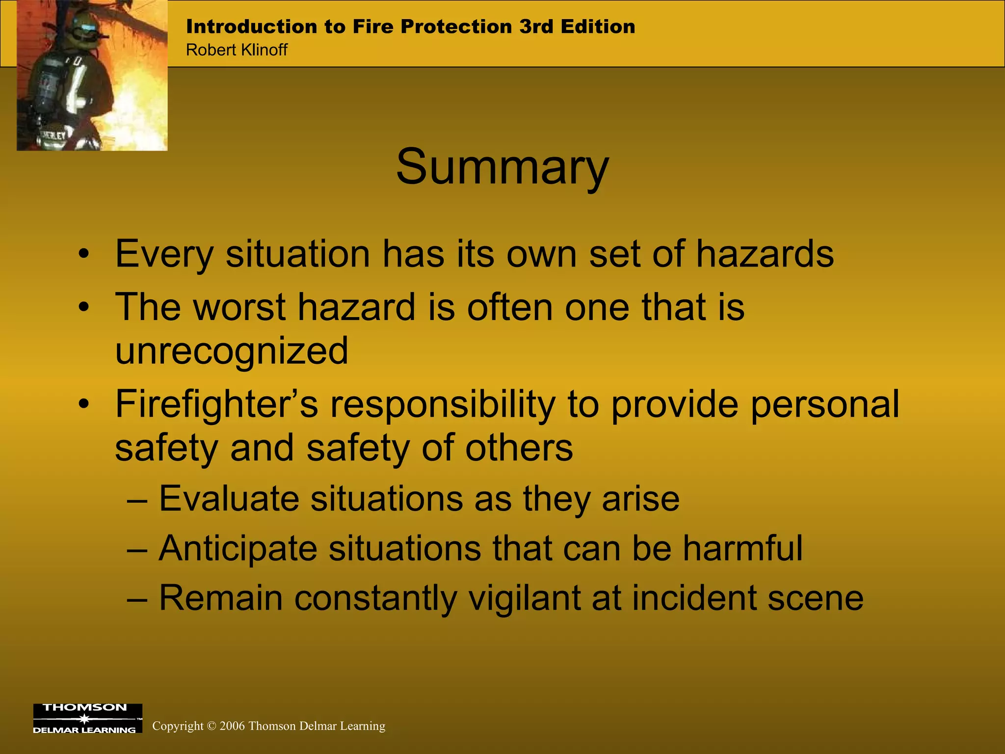Every situation has its own set of hazards The worst hazard is often one that is unrecognized Firefighter’s responsibility to provide personal safety and safety of others Evaluate situations as they arise Anticipate situations that can be harmful Remain constantly vigilant at incident scene Summary 