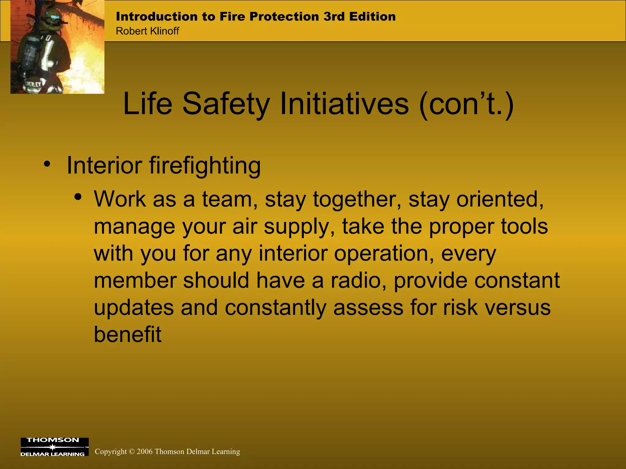 Life Safety Initiatives (con’t.) Interior firefighting Work as a team, stay together, stay oriented, manage your air supply, take the proper tools with you for any interior operation, every member should have a radio, provide constant updates and constantly assess for risk versus benefit 
