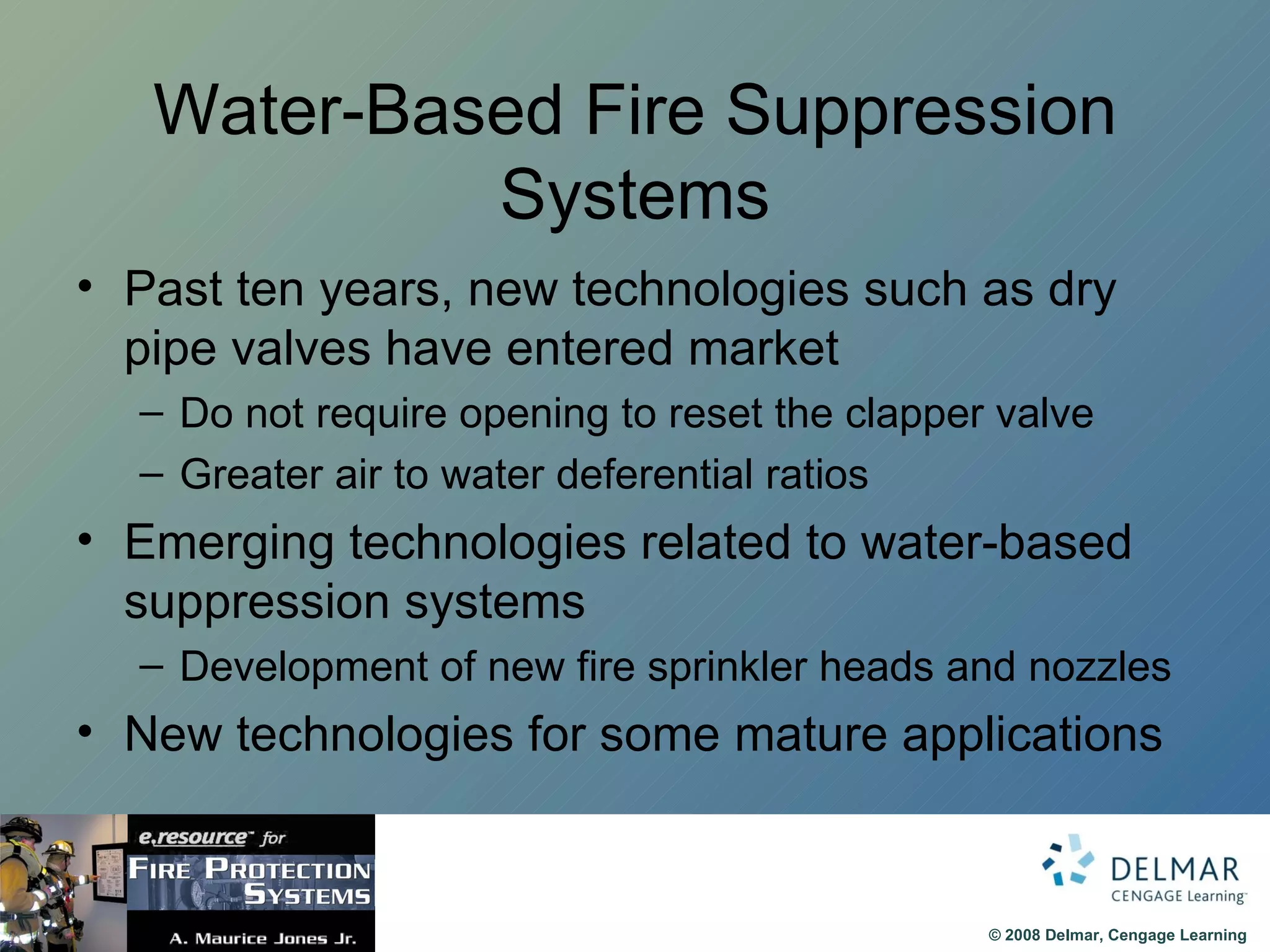 Water-Based Fire Suppression Systems Past ten years, new technologies such as dry pipe valves have entered market Do not require opening to reset the clapper valve Greater air to water deferential ratios Emerging technologies related to water-based suppression systems Development of new fire sprinkler heads and nozzles New technologies for some mature applications 