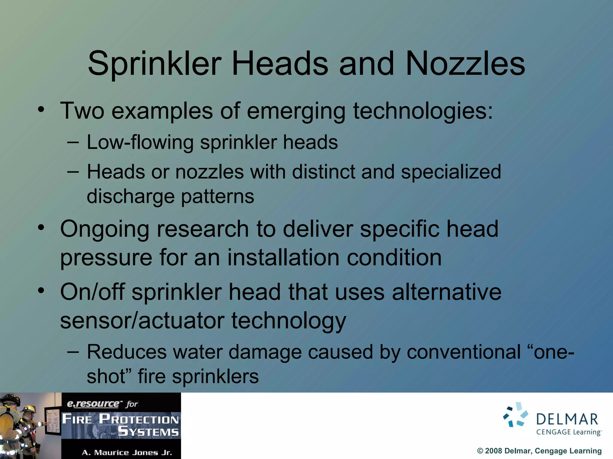 Sprinkler Heads and Nozzles Two examples of emerging technologies: Low-flowing sprinkler heads Heads or nozzles with distinct and specialized discharge patterns Ongoing research to deliver specific head pressure for an installation condition On/off sprinkler head that uses alternative sensor/actuator technology Reduces water damage caused by conventional “one-shot” fire sprinklers 