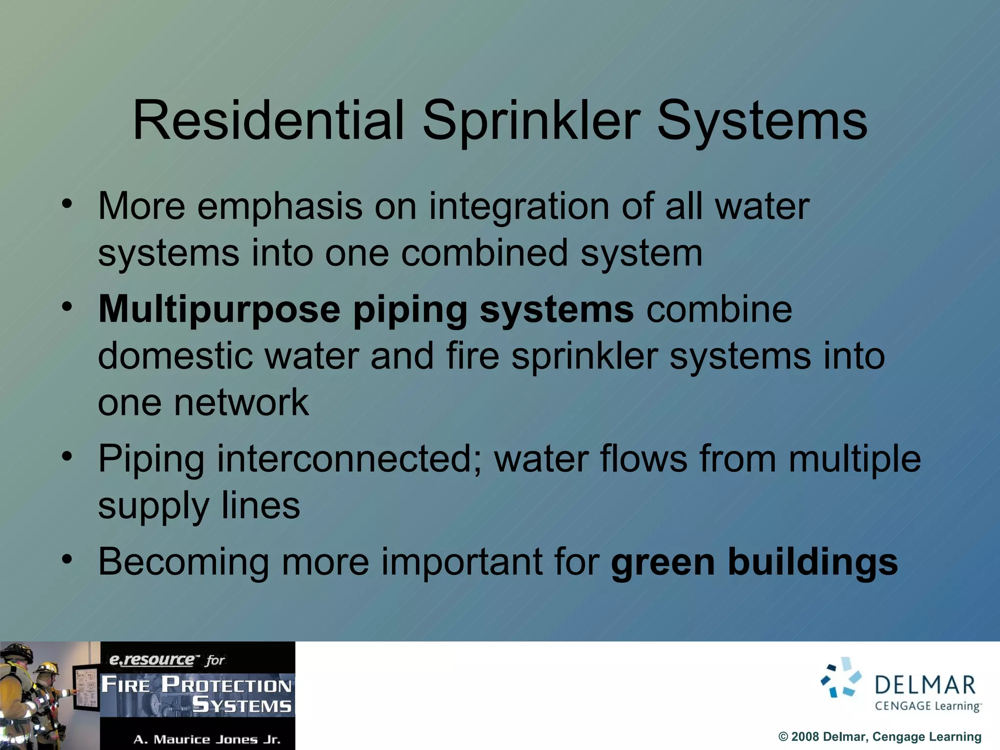 Residential Sprinkler Systems More emphasis on integration of all water systems into one combined system Multipurpose piping systems  combine domestic water and fire sprinkler systems into one network Piping interconnected; water flows from multiple supply lines Becoming more important for  green buildings 