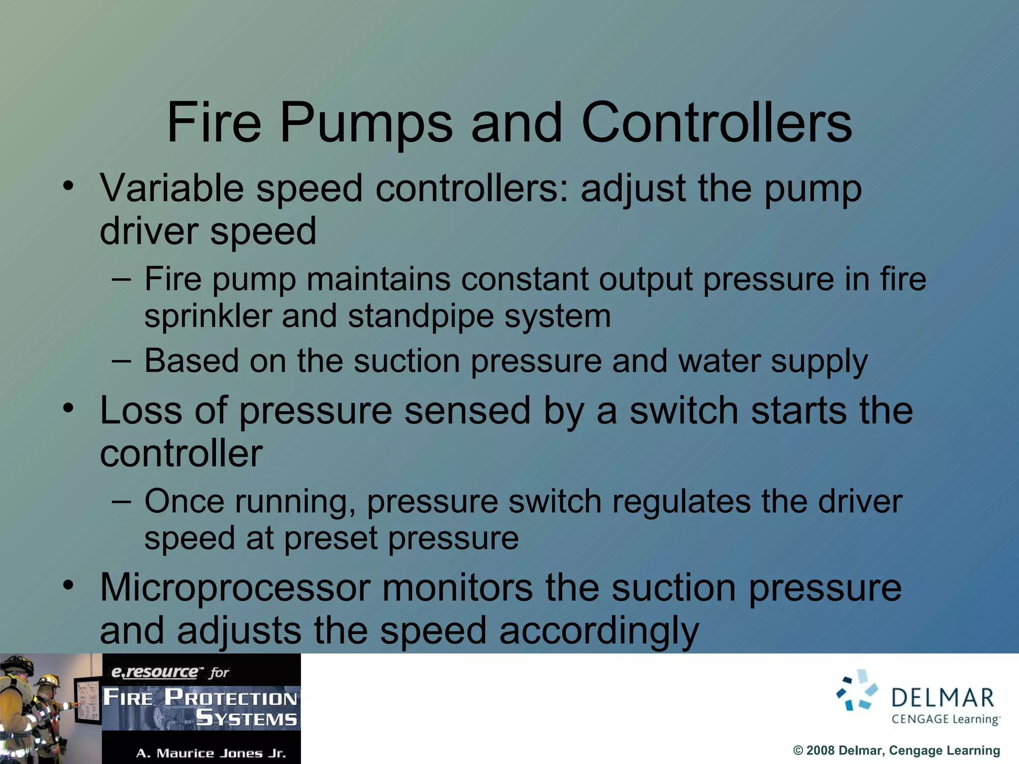 Fire Pumps and Controllers Variable speed controllers: adjust the pump driver speed Fire pump maintains constant output pressure in fire sprinkler and standpipe system Based on the suction pressure and water supply Loss of pressure sensed by a switch starts the controller Once running, pressure switch regulates the driver speed at preset pressure Microprocessor monitors the suction pressure and adjusts the speed accordingly 