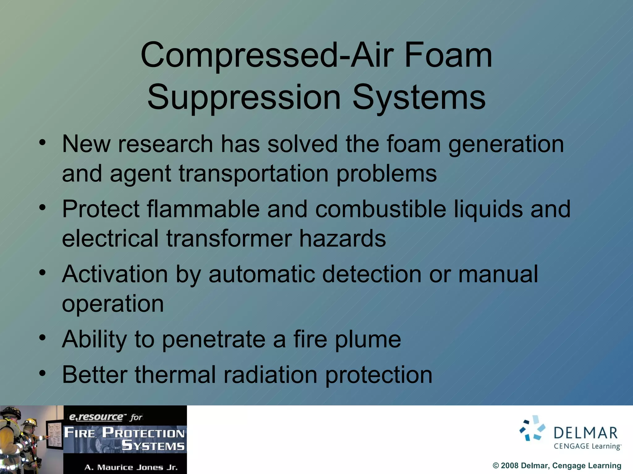 Compressed-Air Foam Suppression Systems New research has solved the foam generation and agent transportation problems Protect flammable and combustible liquids and electrical transformer hazards Activation by automatic detection or manual operation Ability to penetrate a fire plume Better thermal radiation protection 