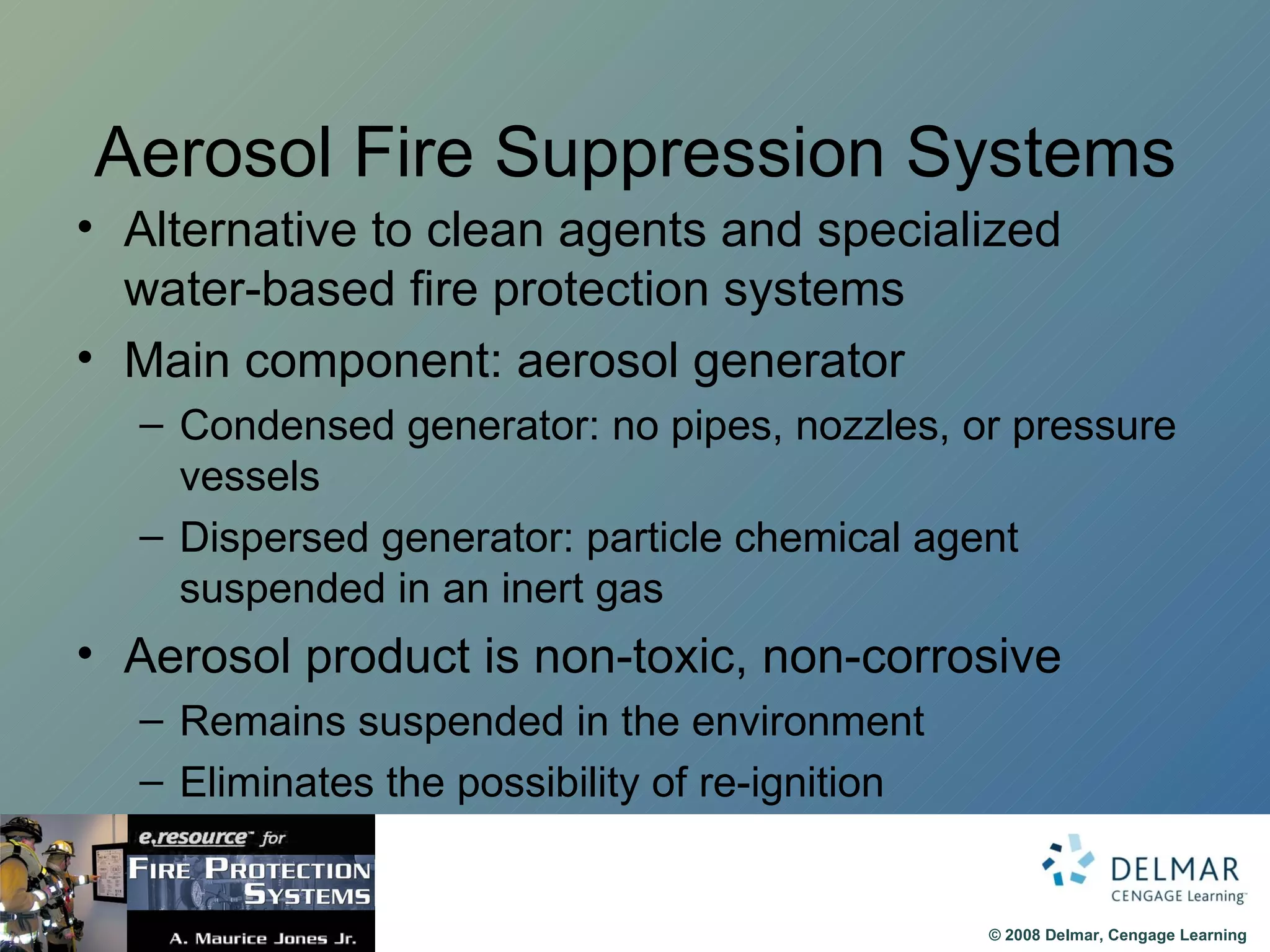 Aerosol Fire Suppression Systems Alternative to clean agents and specialized water-based fire protection systems Main component: aerosol generator Condensed generator: no pipes, nozzles, or pressure vessels Dispersed generator: particle chemical agent suspended in an inert gas Aerosol product is non-toxic, non-corrosive Remains suspended in the environment Eliminates the possibility of re-ignition 