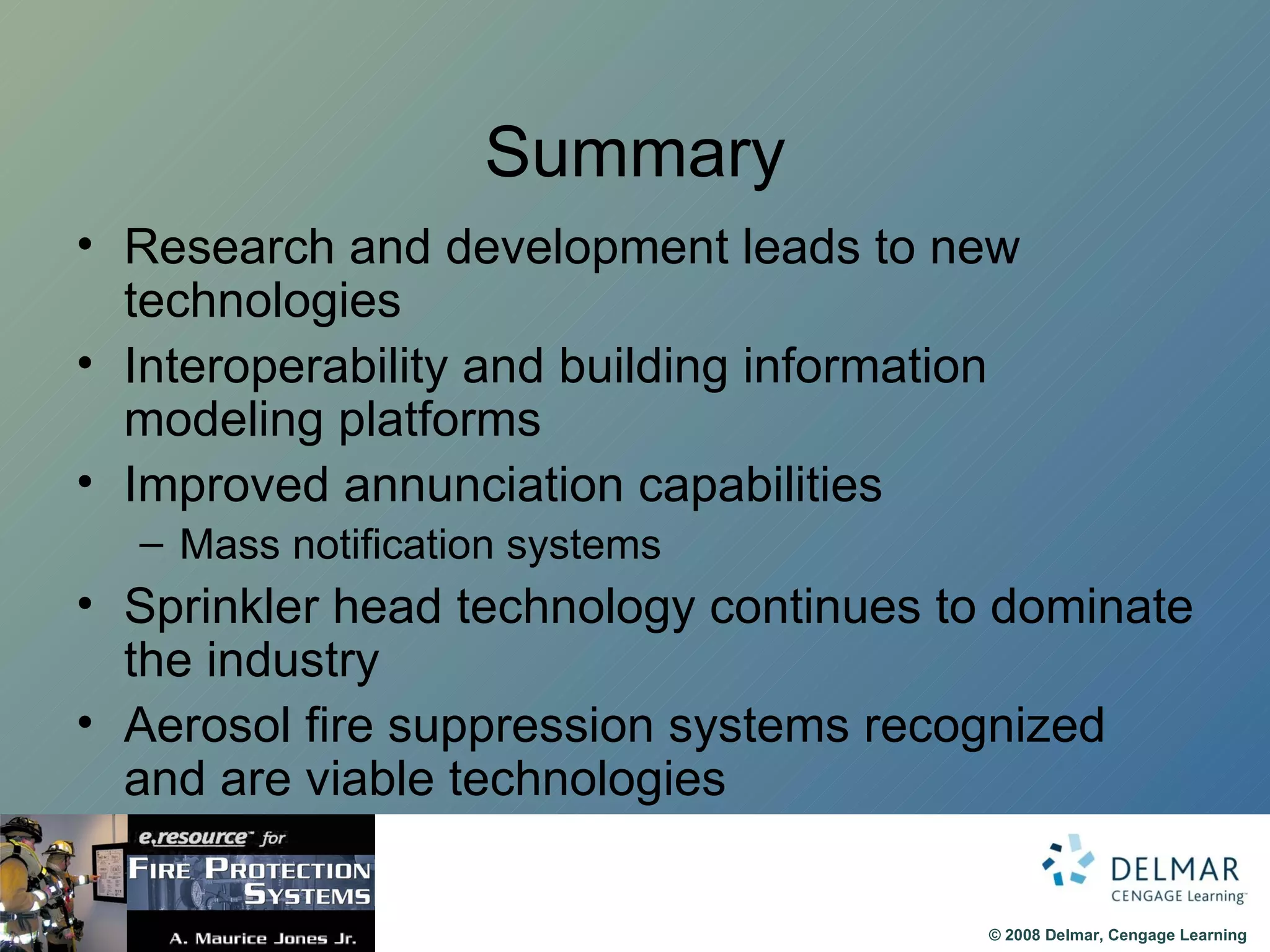 Summary Research and development leads to new technologies Interoperability and building information modeling platforms Improved annunciation capabilities Mass notification systems Sprinkler head technology continues to dominate the industry Aerosol fire suppression systems recognized and are viable technologies 