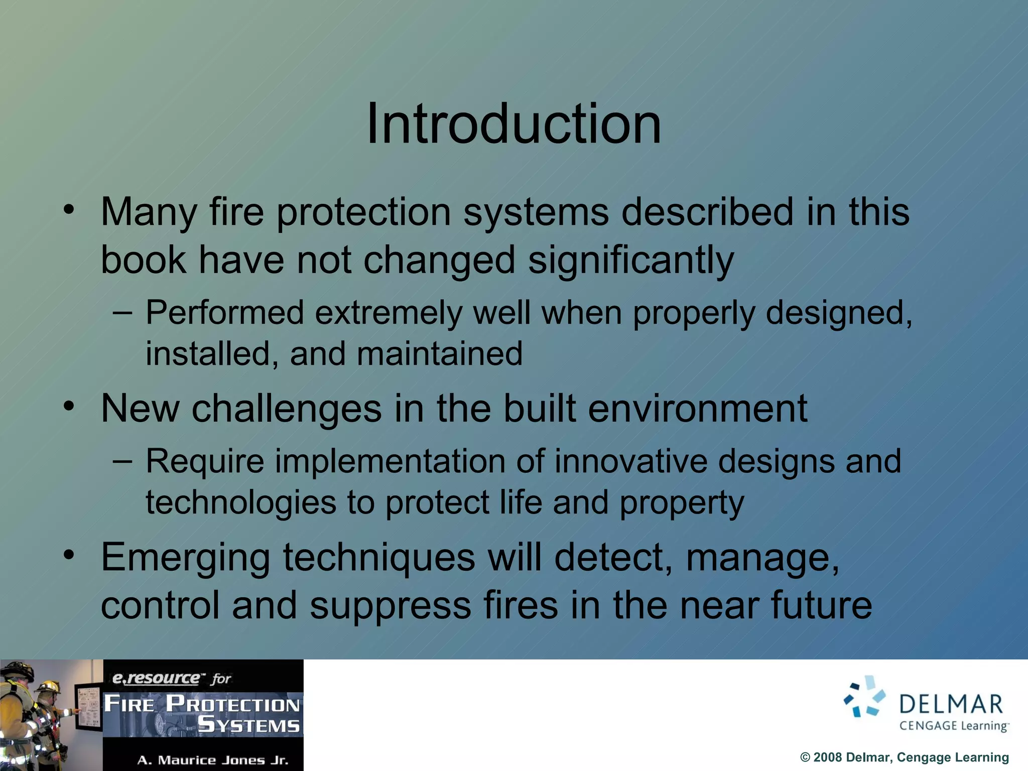 Introduction Many fire protection systems described in this book have not changed significantly Performed extremely well when properly designed, installed, and maintained New challenges in the built environment Require implementation of innovative designs and technologies to protect life and property Emerging techniques will detect, manage, control and suppress fires in the near future 