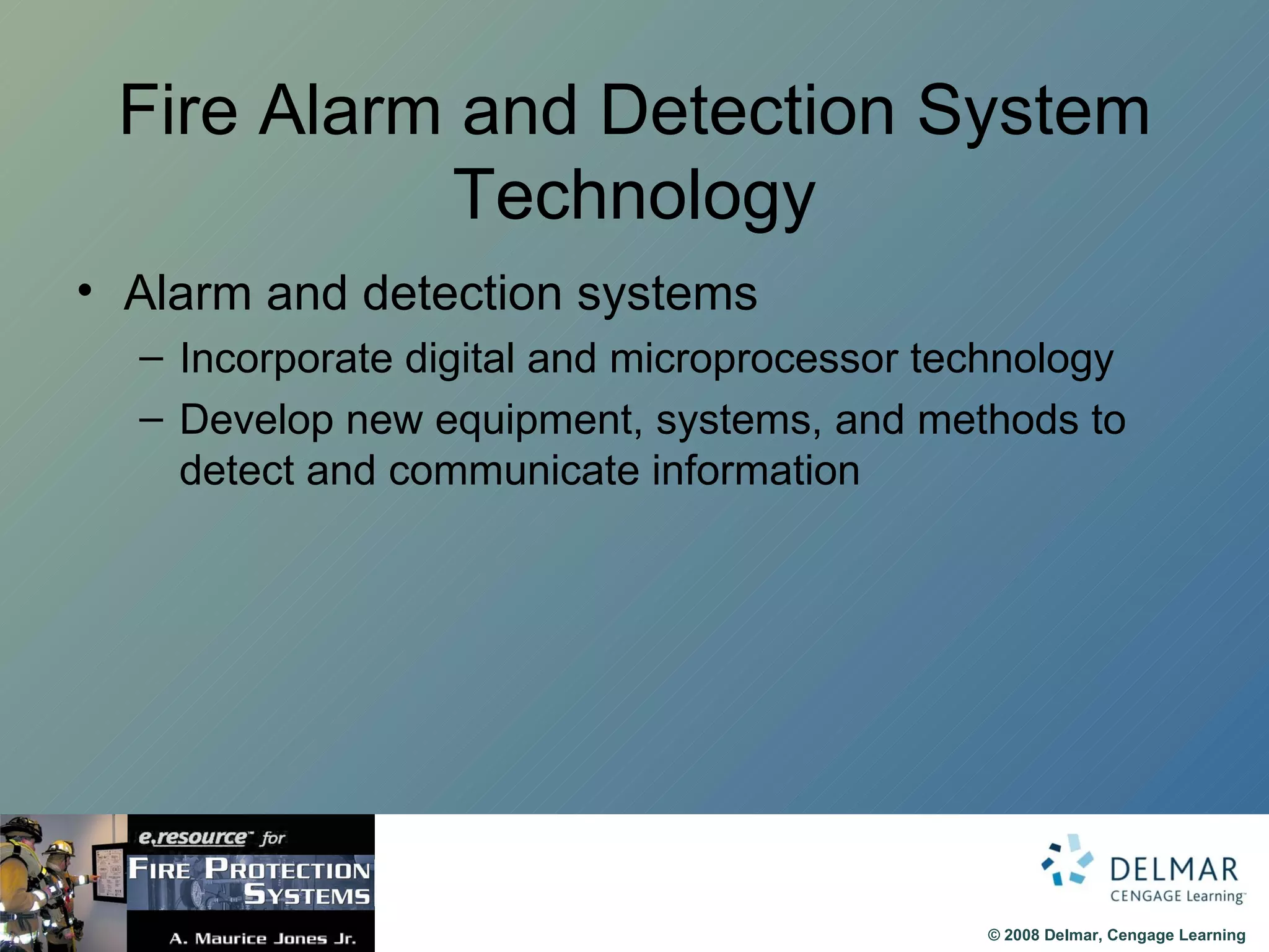 Fire Alarm and Detection System Technology Alarm and detection systems  Incorporate digital and microprocessor technology Develop new equipment, systems, and methods to detect and communicate information  