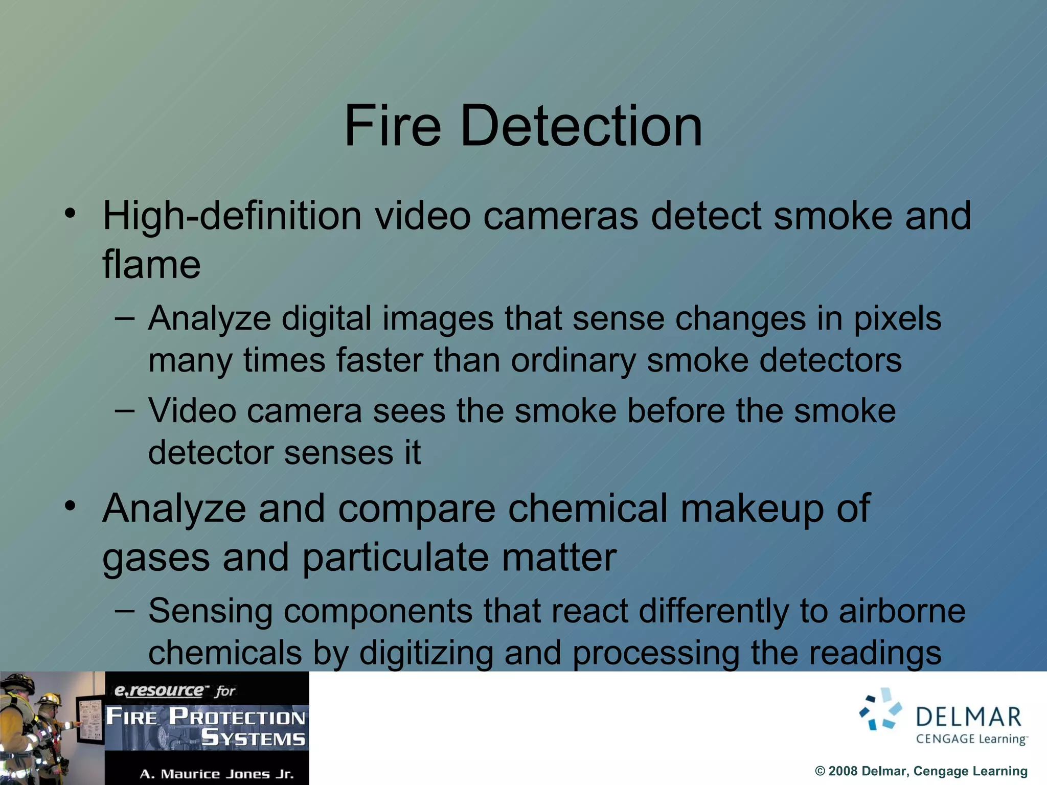 Fire Detection High-definition video cameras detect smoke and flame Analyze digital images that sense changes in pixels many times faster than ordinary smoke detectors Video camera sees the smoke before the smoke detector senses it Analyze and compare chemical makeup of gases and particulate matter Sensing components that react differently to airborne chemicals by digitizing and processing the readings 