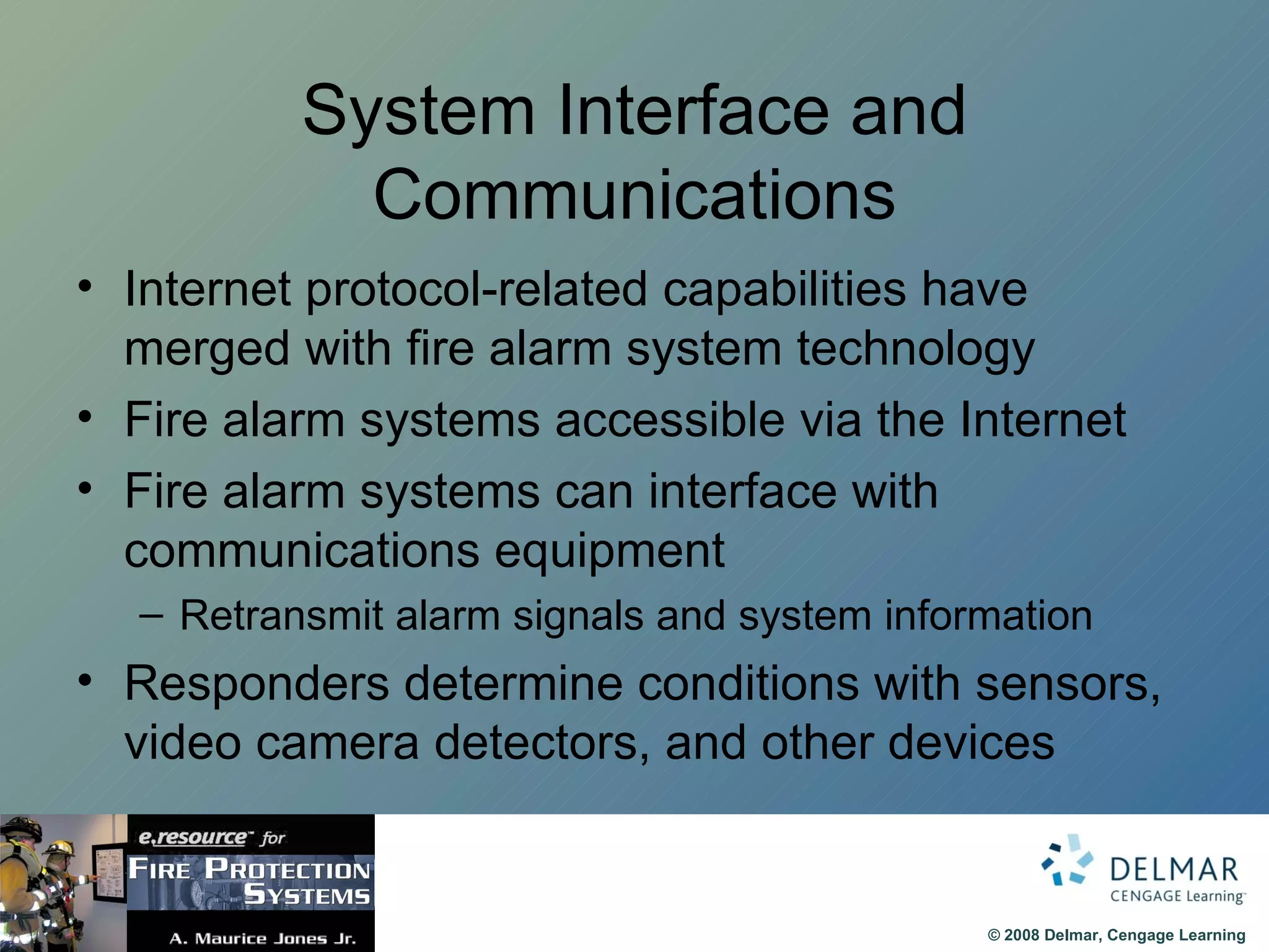 System Interface and Communications Internet protocol-related capabilities have merged with fire alarm system technology Fire alarm systems accessible via the Internet Fire alarm systems can interface with communications equipment Retransmit alarm signals and system information Responders determine conditions with sensors, video camera detectors, and other devices 