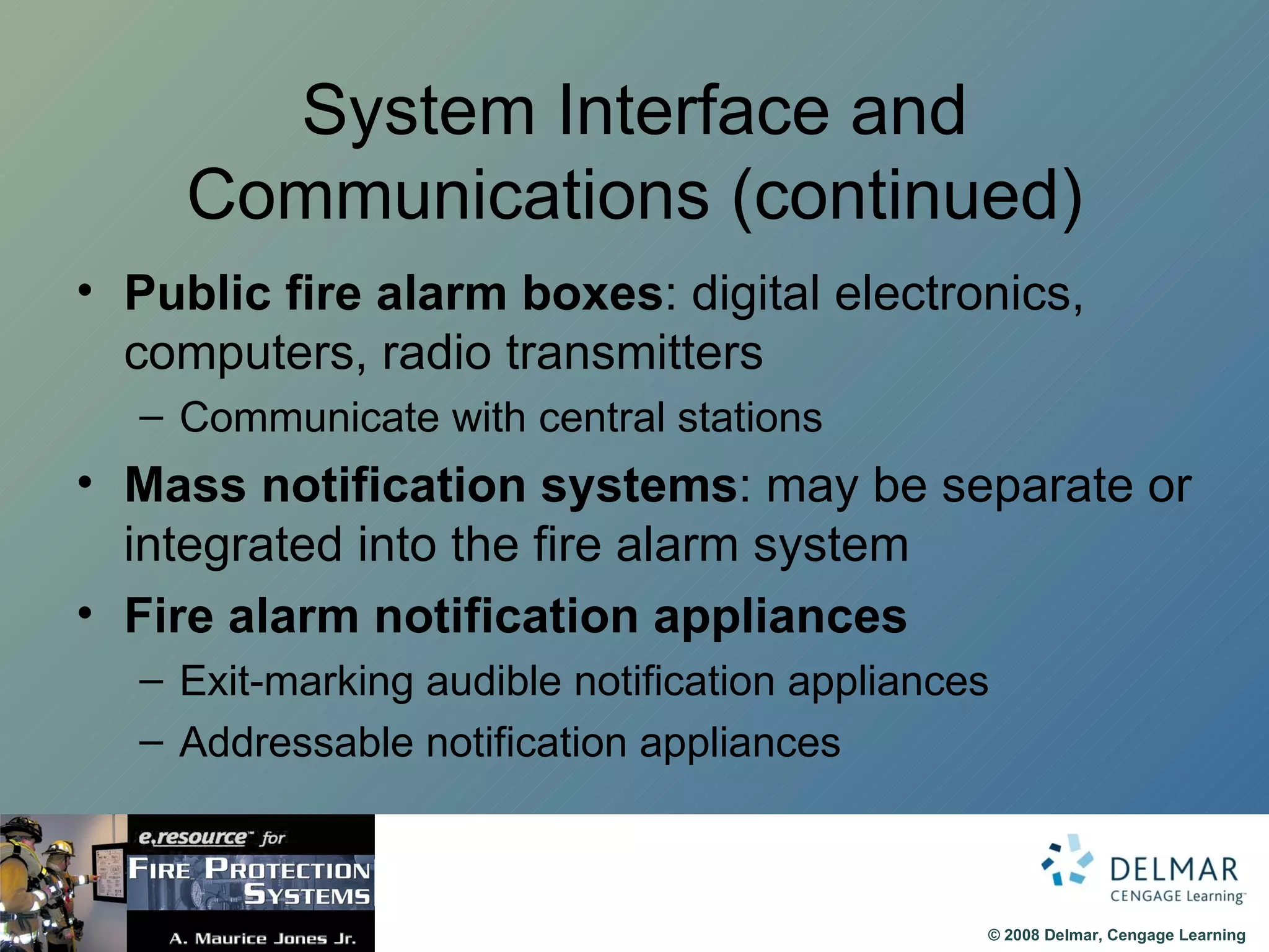 System Interface and Communications (continued) Public fire alarm boxes : digital electronics, computers, radio transmitters Communicate with central stations Mass notification systems : may be separate or integrated into the fire alarm system Fire alarm notification appliances Exit-marking audible notification appliances Addressable notification appliances 