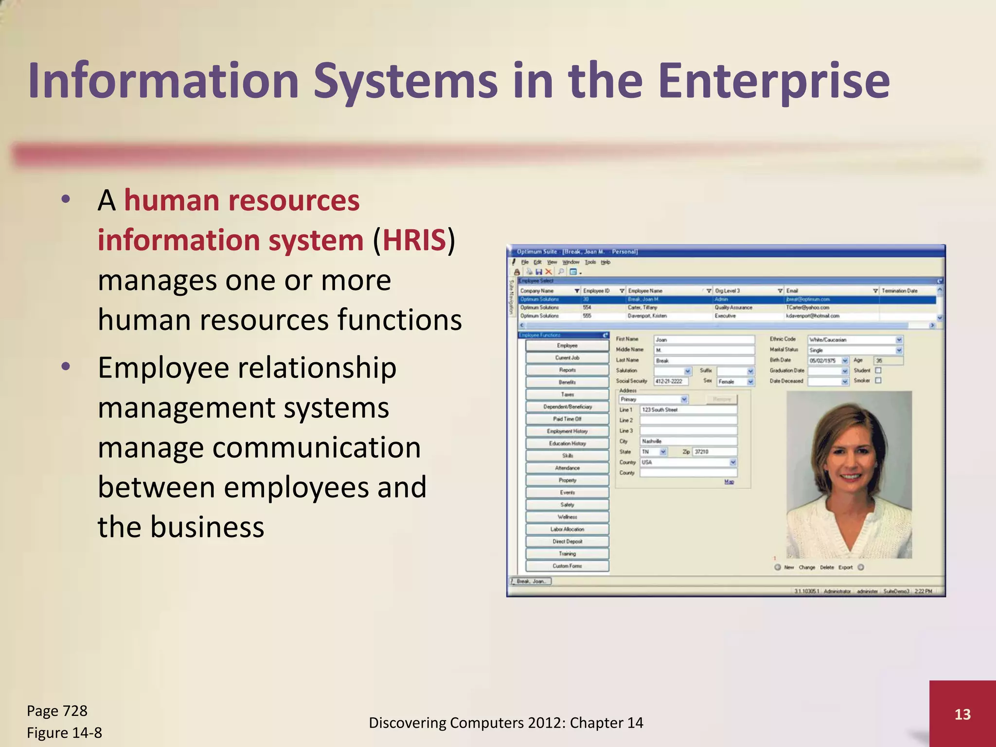 Information Systems in the Enterprise

    • A human resources
      information system (HRIS)
      manages one or more
      human resources functions
    • Employee relationship
      management systems
      manage communication
      between employees and
      the business




Page 728                                                         13
                        Discovering Computers 2012: Chapter 14
Figure 14-8
 