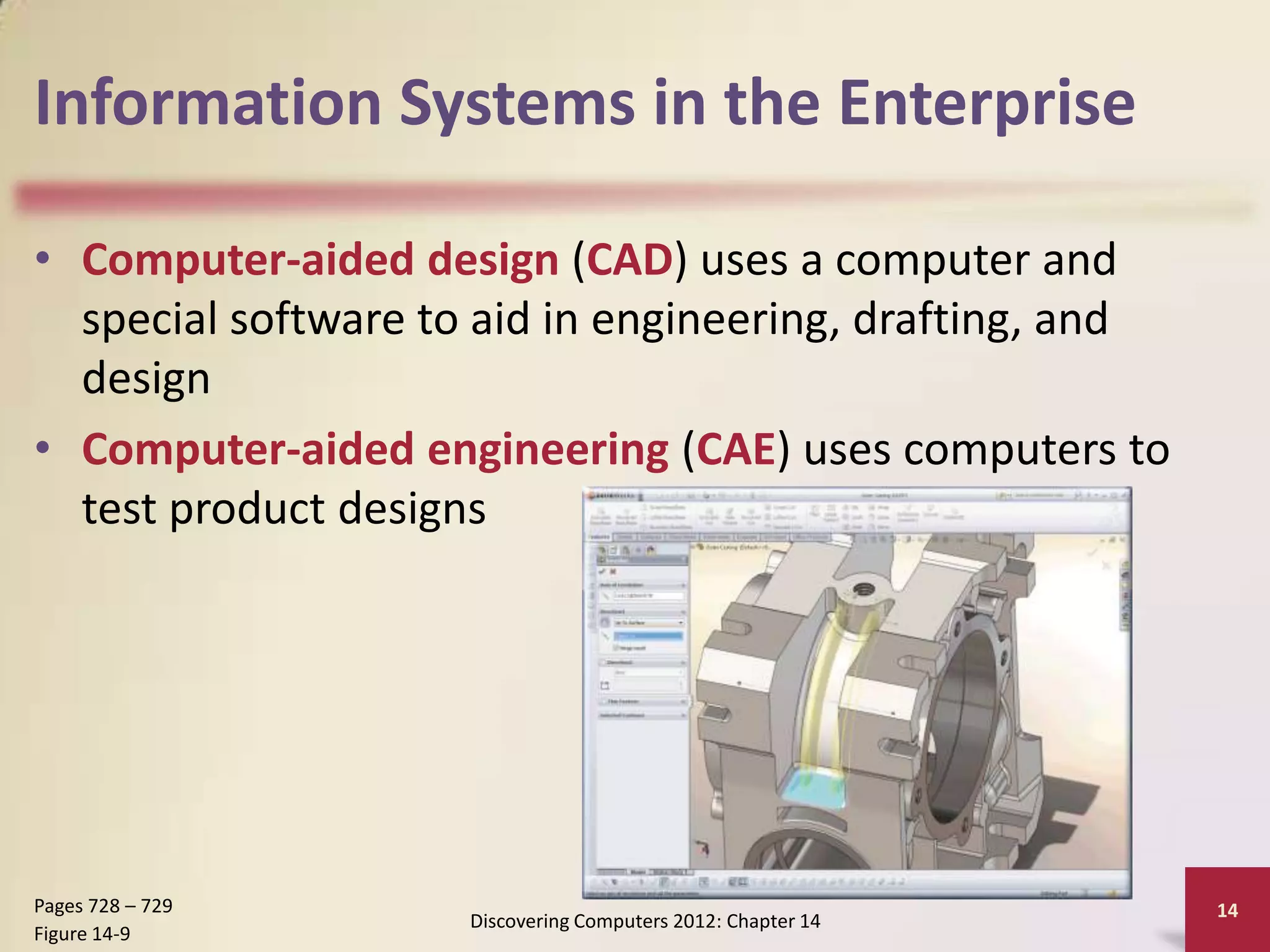 Information Systems in the Enterprise

• Computer-aided design (CAD) uses a computer and
  special software to aid in engineering, drafting, and
  design
• Computer-aided engineering (CAE) uses computers to
  test product designs




Pages 728 – 729                                               14
                     Discovering Computers 2012: Chapter 14
Figure 14-9
 