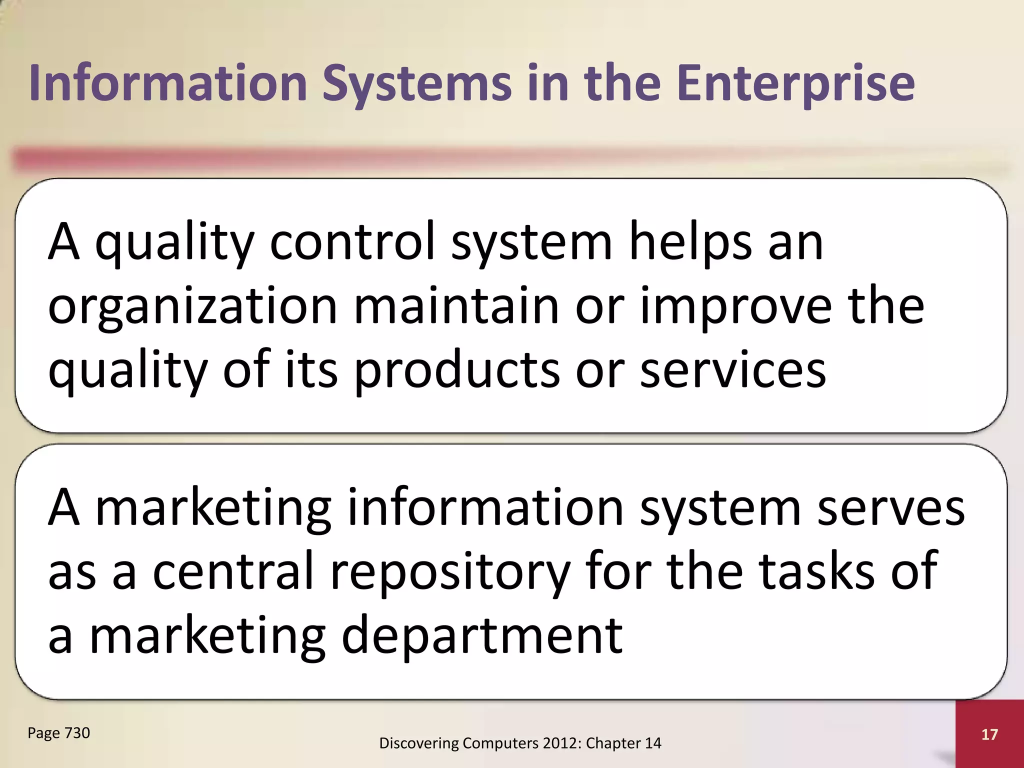 Information Systems in the Enterprise

  A quality control system helps an
  organization maintain or improve the
  quality of its products or services

  A marketing information system serves
  as a central repository for the tasks of
  a marketing department
Page 730                                                 17
                Discovering Computers 2012: Chapter 14
 