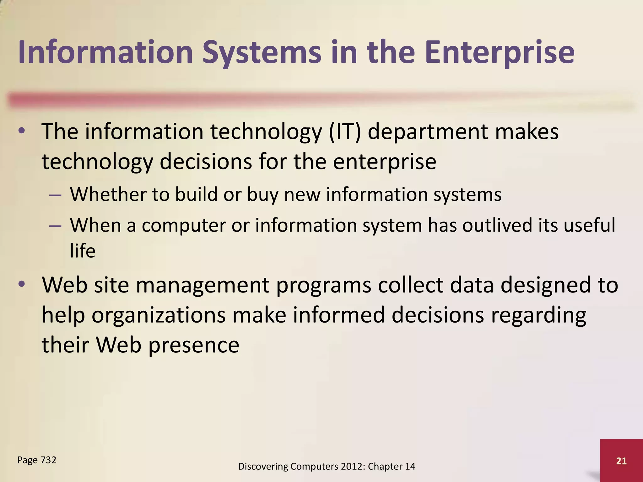 Information Systems in the Enterprise

• The information technology (IT) department makes
  technology decisions for the enterprise
      – Whether to build or buy new information systems
      – When a computer or information system has outlived its useful
        life
• Web site management programs collect data designed to
  help organizations make informed decisions regarding
  their Web presence



Page 732                                                                21
                          Discovering Computers 2012: Chapter 14
 