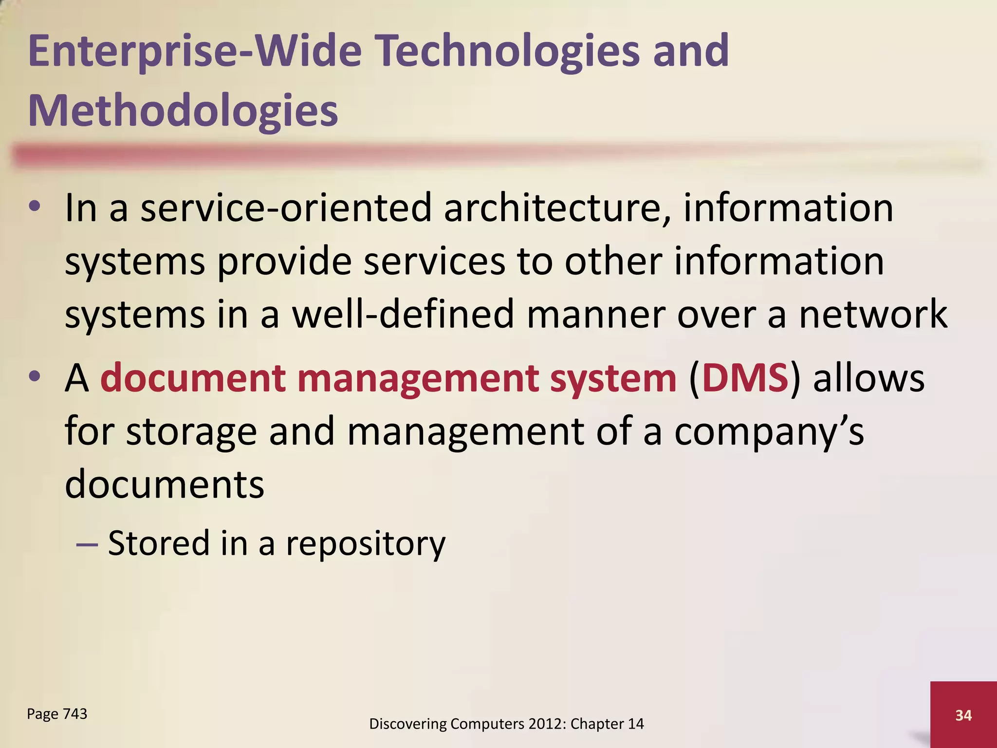 Enterprise-Wide Technologies and
Methodologies
• In a service-oriented architecture, information
  systems provide services to other information
  systems in a well-defined manner over a network
• A document management system (DMS) allows
  for storage and management of a company’s
  documents
      – Stored in a repository



Page 743                                                         34
                        Discovering Computers 2012: Chapter 14
 