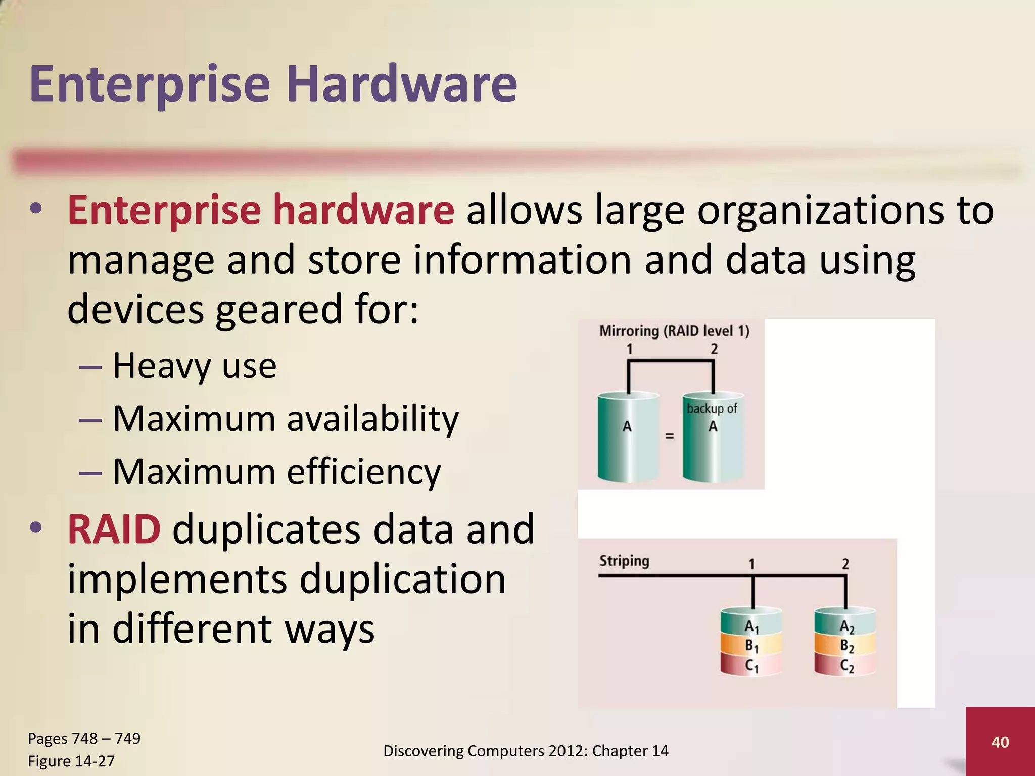 Enterprise Hardware

• Enterprise hardware allows large organizations to
  manage and store information and data using
  devices geared for:
      – Heavy use
      – Maximum availability
      – Maximum efficiency
• RAID duplicates data and
  implements duplication
  in different ways

Pages 748 – 749                                                 40
                       Discovering Computers 2012: Chapter 14
Figure 14-27
 