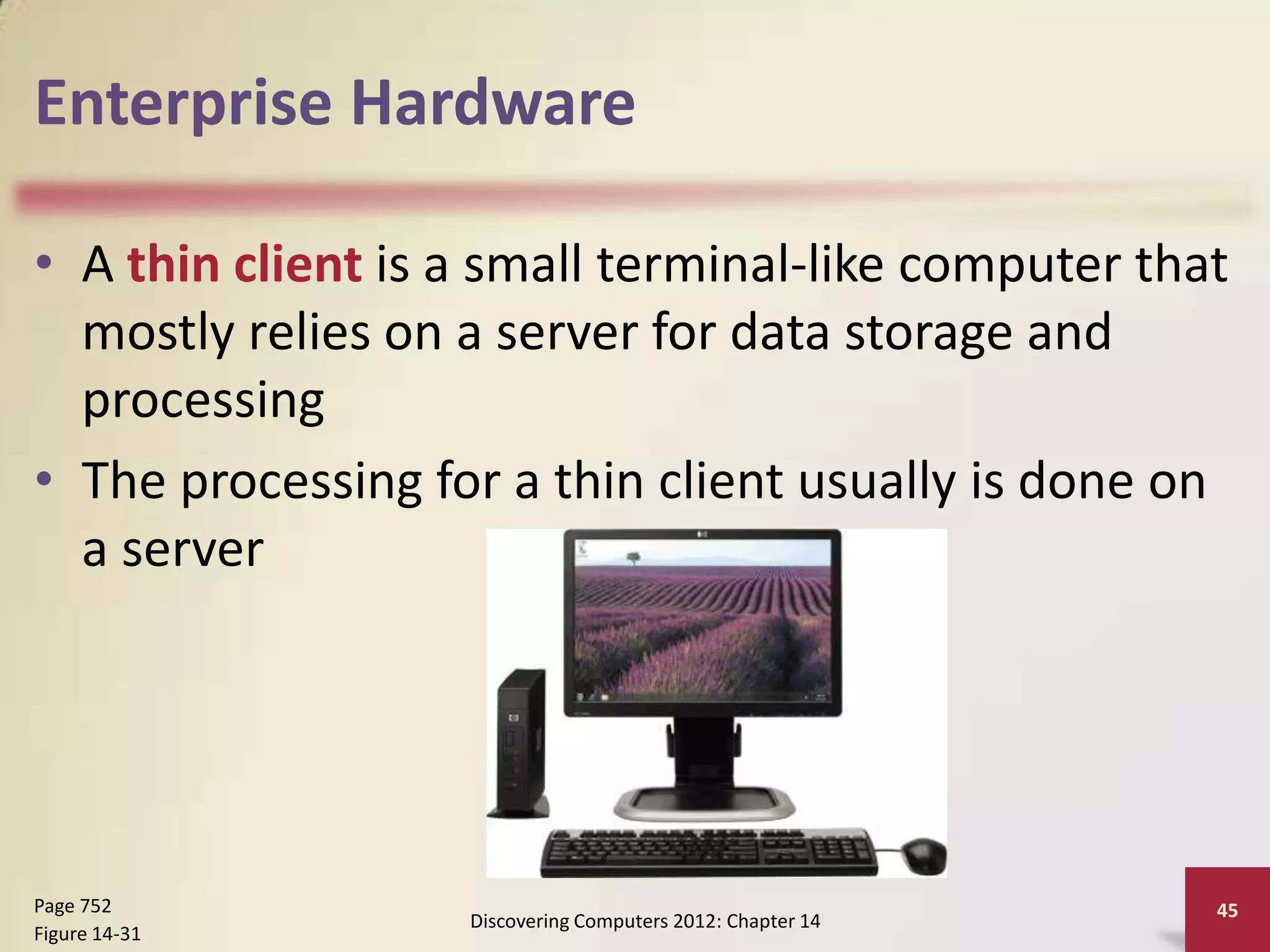 Enterprise Hardware

• A thin client is a small terminal-like computer that
  mostly relies on a server for data storage and
  processing
• The processing for a thin client usually is done on
  a server




Page 752                                                    45
                   Discovering Computers 2012: Chapter 14
Figure 14-31
 